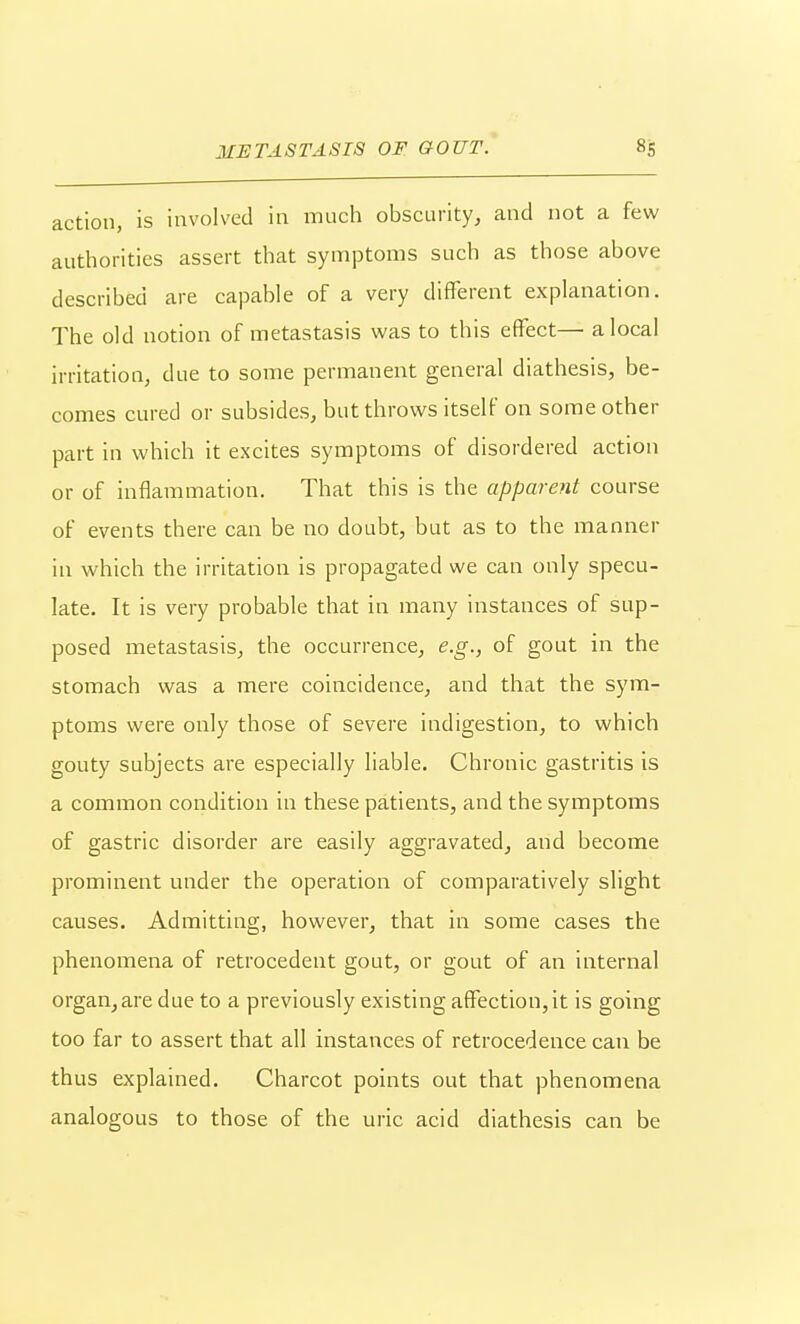 action, is involved in much obscurity, and not a few authorities assert that symptoms such as those above described are capable of a very different explanation. The old notion of metastasis was to this effect— a local irritation, due to some permanent general diathesis, be- comes cured or subsides, but throws itself on some other part in which it excites symptoms of disordered action or of inflammation. That this is the apparent course of events there can be no doubt, but as to the manner in which the irritation is propagated we can only specu- late. It is very probable that in many instances of sup- posed metastasis, the occurrence, e.g., of gout in the stomach was a mere coincidence, and that the sym- ptoms were only those of severe indigestion, to which gouty subjects are especially liable. Chronic gastritis is a common condition in these patients, and the symptoms of gastric disorder are easily aggravated, and become prominent under the operation of comparatively slight causes. Admitting, however, that in some cases the phenomena of retrocedent gout, or gout of an internal organ,are due to a previously existing affection,it is going too far to assert that all instances of retrocedence can be thus explained. Charcot points out that phenomena analogous to those of the uric acid diathesis can be