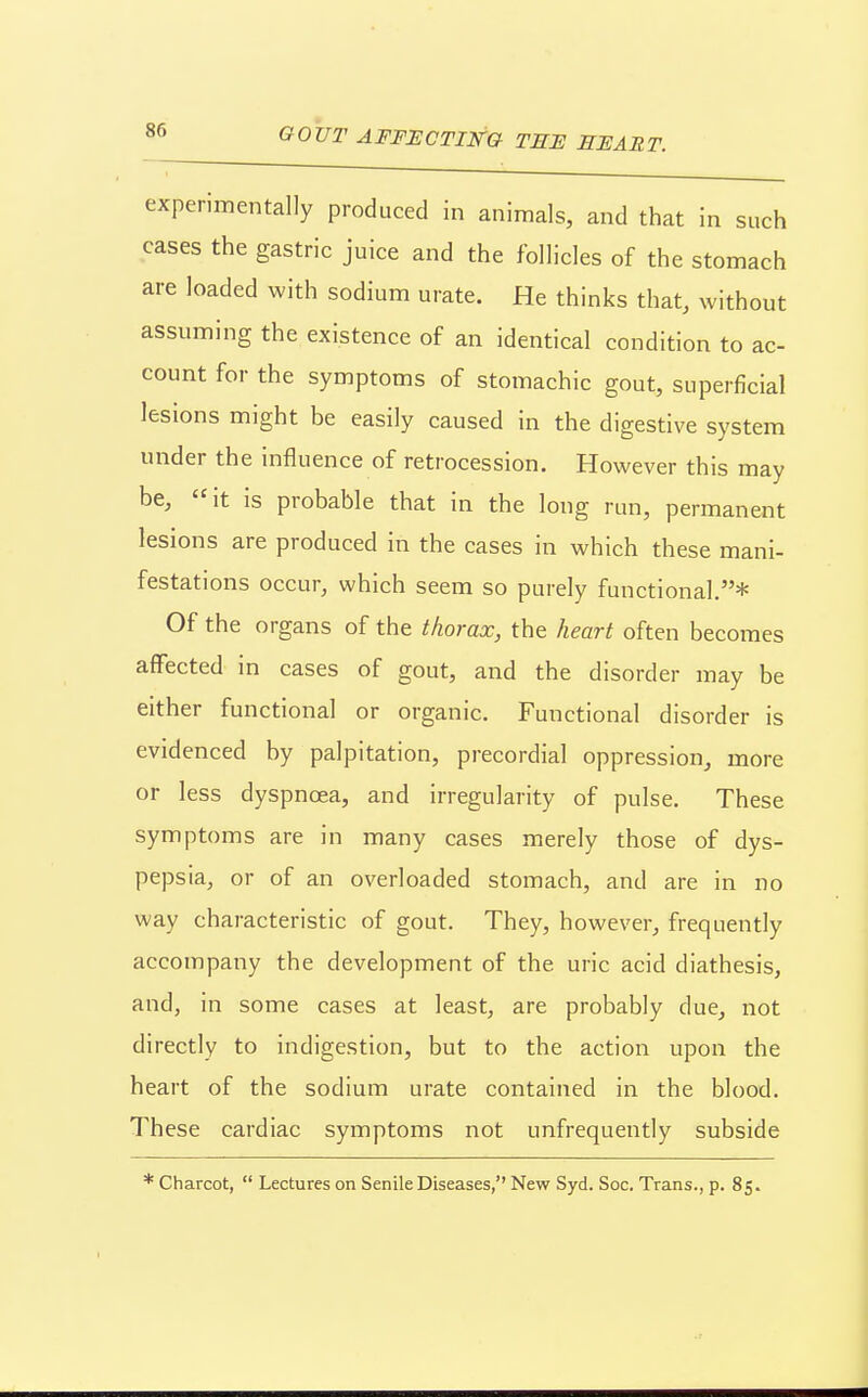 experimentally produced in animals, and that in such cases the gastric juice and the follicles of the stomach are loaded with sodium urate. He thinks that, without assuming the existence of an identical condition to ac- count for the symptoms of stomachic gout, superficial lesions might be easily caused in the digestive system under the influence of retrocession. However this may be, it is probable that in the long run, permanent lesions are produced in the cases in which these mani- festations occur, which seem so purely functional.* Of the organs of the tliorax, the heart often becomes affected in cases of gout, and the disorder may be either functional or organic. Functional disorder is evidenced by palpitation, precordial oppression, more or less dyspnoea, and irregularity of pulse. These symptoms are in many cases merely those of dys- pepsia, or of an overloaded stomach, and are in no way characteristic of gout. They, however, frequently accompany the development of the uric acid diathesis, and, in some cases at least, are probably due, not directly to indigestion, but to the action upon the heart of the sodium urate contained in the blood. These cardiac symptoms not unfrequently subside * Charcot,  Lectures on Senile Diseases, New Syd. See. Trans., p. 85.