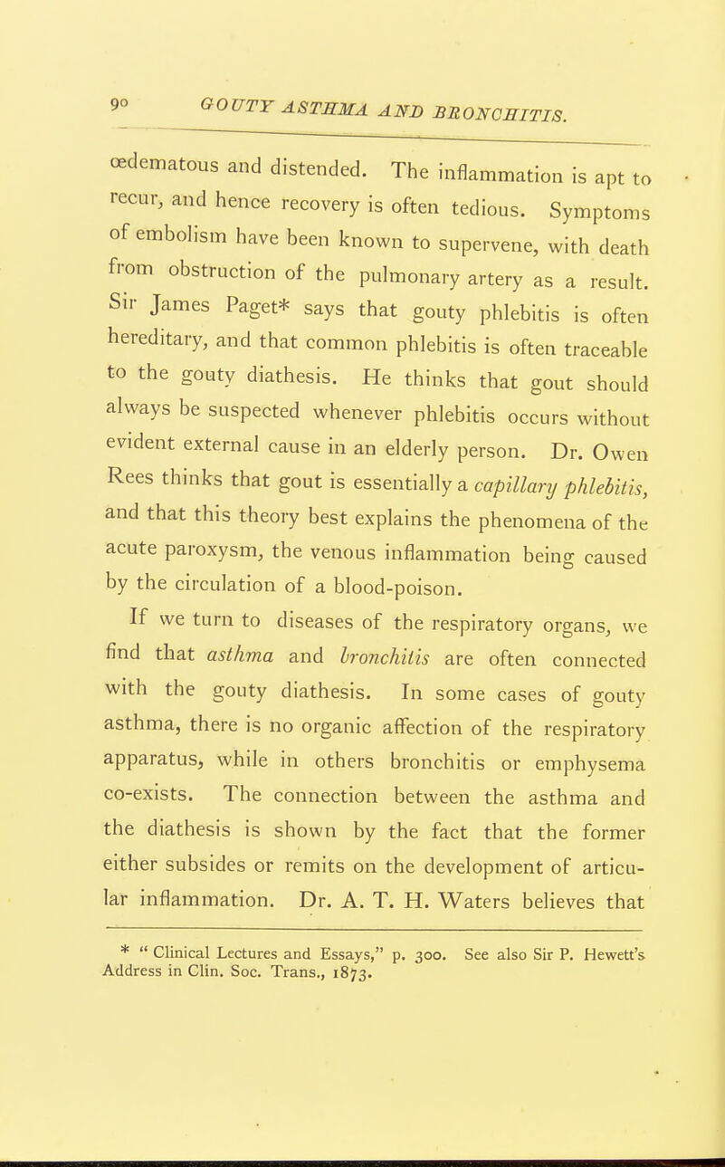 oedematous and distended. The inflammation is apt to recur, and hence recovery is often tedious. Symptoms of emboh'sm have been known to supervene, with death from obstruction of the pulmonary artery as a result. Sir James Paget* says that gouty phlebitis is often hereditary, and that common phlebitis is often traceable to the gouty diathesis. He thinks that gout should always be suspected whenever phlebitis occurs without evident external cause in an elderly person. Dr. Owen Rees thinks that gout is essentially a capillanj phlebitis, and that this theory best explains the phenomena of the acute paroxysm, the venous inflammation being caused by the circulation of a blood-poison. If we turn to diseases of the respiratory organs, we find that asthma and bronchitis are often connected with the gouty diathesis. In some cases of gouty asthma, there is no organic aflfection of the respiratory apparatus, while in others bronchitis or emphysema co-exists. The connection between the asthma and the diathesis is shown by the fact that the former either subsides or remits on the development of articu- lar inflammation. Dr. A. T. H. Waters believes that *  Clinical Lectures and Essays, p. 300. See also Sir P, Hewett's Address in Clin. Soc. Trans,, 1873.