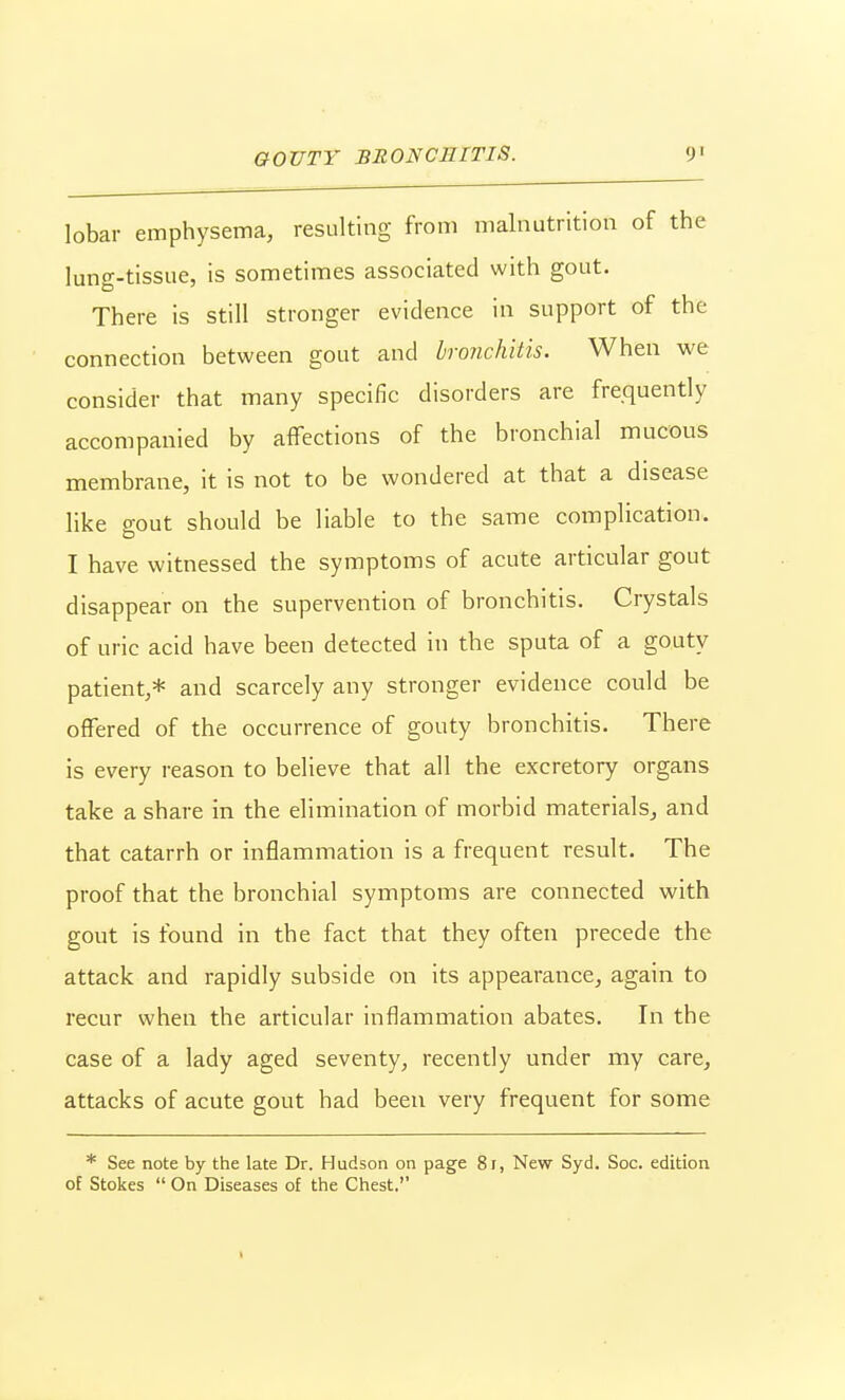 lobar emphysema, resulting from malnutrition of the lung-tissue, is sometimes associated with gout. There is still stronger evidence in support of the connection between gout and bronchitis. When we consider that many specific disorders are fre.quently accompanied by affections of the bronchial mucous membrane, it is not to be wondered at that a disease like gout should be liable to the same complication. I have witnessed the symptoms of acute articular gout disappear on the supervention of bronchitis. Crystals of uric acid have been detected in the sputa of a gouty patient,* and scarcely any stronger evidence could be offered of the occurrence of gouty bronchitis. There is every reason to believe that all the excretory organs take a share in the elimination of morbid materials^ and that catarrh or inflammation is a frequent result. The proof that the bronchial symptoms are connected with gout is found in the fact that they often precede the attack and rapidly subside on its appearance, again to recur when the articular inflammation abates. In the case of a lady aged seventy, recently under my care, attacks of acute gout had been very frequent for some * See note by the late Dr. Hudson on page 8r, New Syd. Soc. edition of Stokes  On Diseases of the Chest,