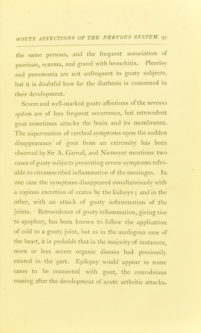 the same persons, and the frequent association of psoriasis, eczema, and gravel with bronchitis. Pleurisy and pneumonia are not unfrequent in gouty subjects, but it is doubtful how far the diathesis is concerned in their development. Severe and well-marked gouty affections of the nervous system are of less frequent occurrence, but retrocedent gout sometimes attacks the brain and its membranes. The supervention of cerebral symptoms upon the sudden disappearance of gout from an extremity has been observed by Sir A. Garrod, and Niemeyer mentions two cases of gouty subjects presenting severe symptoms refer- able to circumscribed inflammation of the meninsres. In one case the symptoms disappeared simultaneously with a copious excretion of urates by the kidneys ; and in the other, with an attack of gouty inflammation of the joints. Retrocedence of gouty inflammation, giving rise to apoplexy, has been known to follow the application of cold to a gouty joint, but as in the analogous case of the heart, it is probable that in the majority of instances, more or less severe organic disease had previously existed in the part. Epilepsy would appear in some cases to be connected with gout, the convulsions ceasing after the development of acute arthritic attacks.