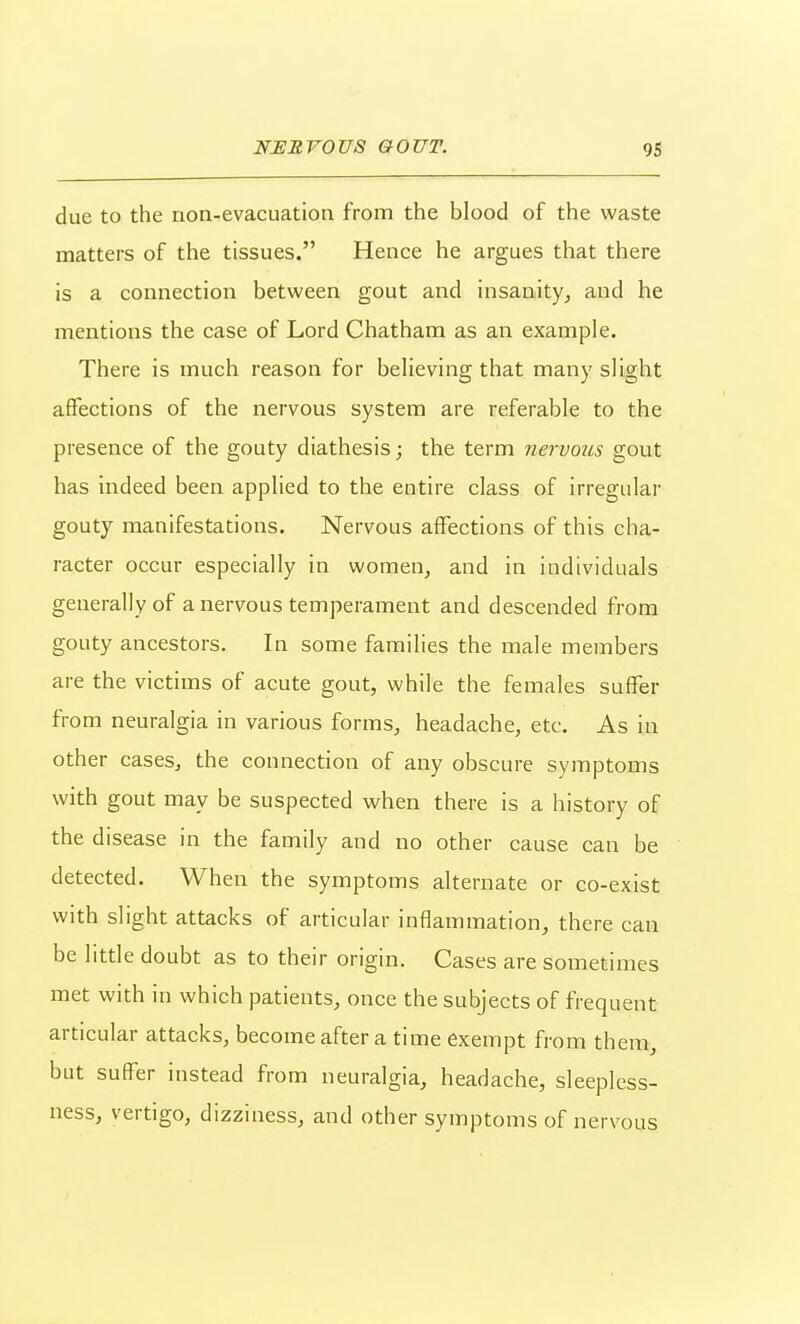 due to the non-evacuation from the blood of the waste matters of the tissues. Hence he argues that there is a connection between gout and insanity^ and he mentions the case of Lord Chatham as an example. There is much reason for believing that many slight affections of the nervous system are referable to the presence of the gouty diathesis; the term nervous gout has indeed been applied to the entire class of irregular gouty manifestations. Nervous affections of this cha- racter occur especially in women, and in individuals generally of a nervous temperament and descended from gouty ancestors. In some families the male members are the victims of acute gout, while the females suffer from neuralgia in various forms, headache, etc. As in other cases, the connection of any obscure symptoms with gout may be suspected when there is a history of the disease in the family and no other cause can be detected. When the symptoms alternate or co-exist with slight attacks of articular inflammation, there can be little doubt as to their origin. Cases are sometimes met with in which patients, once the subjects of frequent articular attacks, become after a time exempt from them, but suffer instead from neuralgia, headache, sleepless- ness, vertigo, dizziness, and other symptoms of nervous