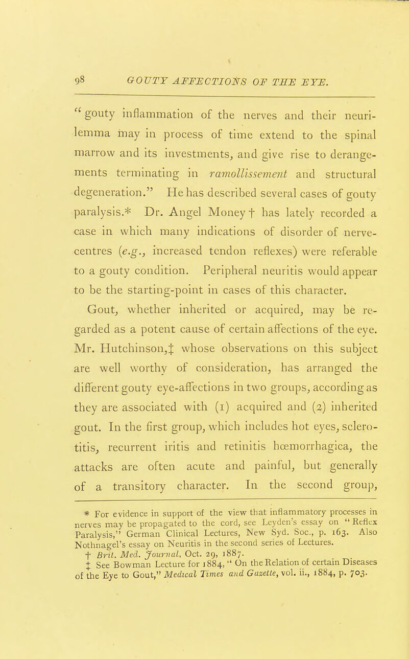  gouty inflammation of the nerves and their neuri- lemma may in process of time extend to the spinal marrow and its investments, and give rise to derange- ments terminating in ramollissement and structural degeneration. He has described several cases of gouty paralysis.* Dr. Angel Money f has lately recorded a case in which many indications of disorder of nerve- centres {e.g., increased tendon reflexes) were referable to a gouty condition. Peripheral neuritis would appear to be the starting-point in cases of this character. Gout, whether inherited or acquired, may be re- garded as a potent cause of certain affections of the eye, Mr. Hutchinson,J whose observations on this subject are well worthy of consideration, has arranged the different gouty eye-affections in two groups, according as they are associated with (i) acquired and (a) inherited gout. In the first group, which includes hot eyes, sclero- titis, recurrent iritis and retinitis hoemorrhagica, the attacks are often acute and painful, but generally of a transitory character. In the second group, * For evidence in support of the view that inflammatory processes in nerves may be propagated to the cord, see Lcyden's essay on  Reflex Paralysis, German Clinical Lectures, New Syd. Soc, p. 163. Also Nothnagel's essay on Neuritis in the second series of Lectures. t BHl. Med. Journal, Oct. 29, 1887. + See Bowman Lecture for 1884,  On the Relation of certain Diseases of the Eye to Gout, Medical Times and Gazette, vol. ii., 1884, p. 703.