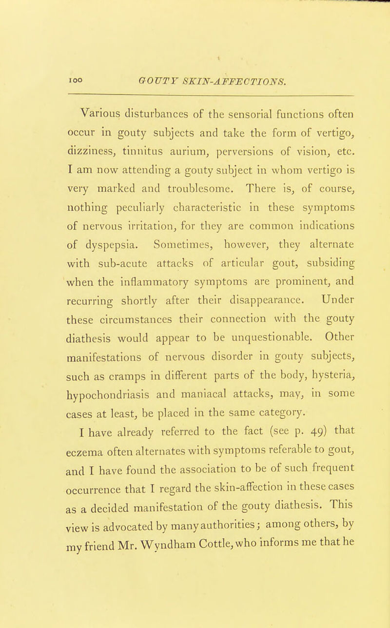 Various disturbances of the sensorial functions often occur in gouty subjects and take the form of vertigo, dizzinesSj tinnitus aurium, perversions of vision, etc. I am now attending a gouty subject in whom vertigo is very marked and troublesome. There is, of course, nothing peculiarly characteristic in these symptoms of nervous irritation, for they are common indications of dyspepsia. Sometimes, however, they alternate with sub-acute attacks of articular gout, subsiding when the inflammatory symptoms are prominent, and recurring shortly after their disappearance. Under these circumstances their connection with the gouty diathesis would appear to be unquestionable. Other manifestations of nervous disorder in gouty subjects, such as cramps in different parts of the body, hysteria, hypochondriasis and maniacal attacks, may, in some cases at least, be placed in the same category. I have already referred to the fact (see p. 49) that eczema often alternates with symptoms referable to gout, and I have found the association to be of such frequent occurrence that I regard the skin-affection in these cases as a decided manifestation of the gouty diathesis. This view is advocated by many authorities; among others, by my friend Mr. Wyndham Cottle, who informs me that he