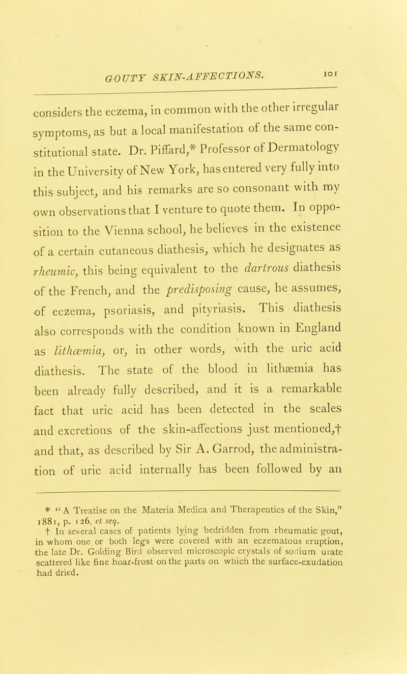 considers the eczema, in common with the other irregular symptoms, as but a local manifestation of the same con- stitutional state. Dr. Piffard * Professor of Dermatology in the University of New York, has entered very fully into this subject, and his remarks are so consonant with my own observations that I venture to quote them. In oppo- sition to the Vienna school, he believes in the existence of a certain cutaneous diathesis, which he designates as rheumic, this being equivalent to the darlrous diathesis of the French, and the predisposing cause, he assumes, of eczema, psoriasis, and pityriasis. This diathesis also corresponds with the condition known in England as lithcemia, or, in other words, with the uric acid diathesis. The state of the blood in lithaemia has been already fully described, and it is a remarkable fact that uric acid has been detected in the scales and excretions of the skin-affections just mentioned,t and that, as described by Sir A. Garrod, the administra- tion of uric acid internally has been followed by an *  A Treatise on the Materia Medica and Therapeutics of the Skin, 1881, p. I 26. t« seq. t In several cases of patients lying- bedridden from rheumatic gout, in whom one or both legs were covered with an eczematous eruption, the late Dr. Golding Bird observed microscopic crystals of sodium urate scattered like fine hoar-frost on the parts on which the surface-exudation had dried.