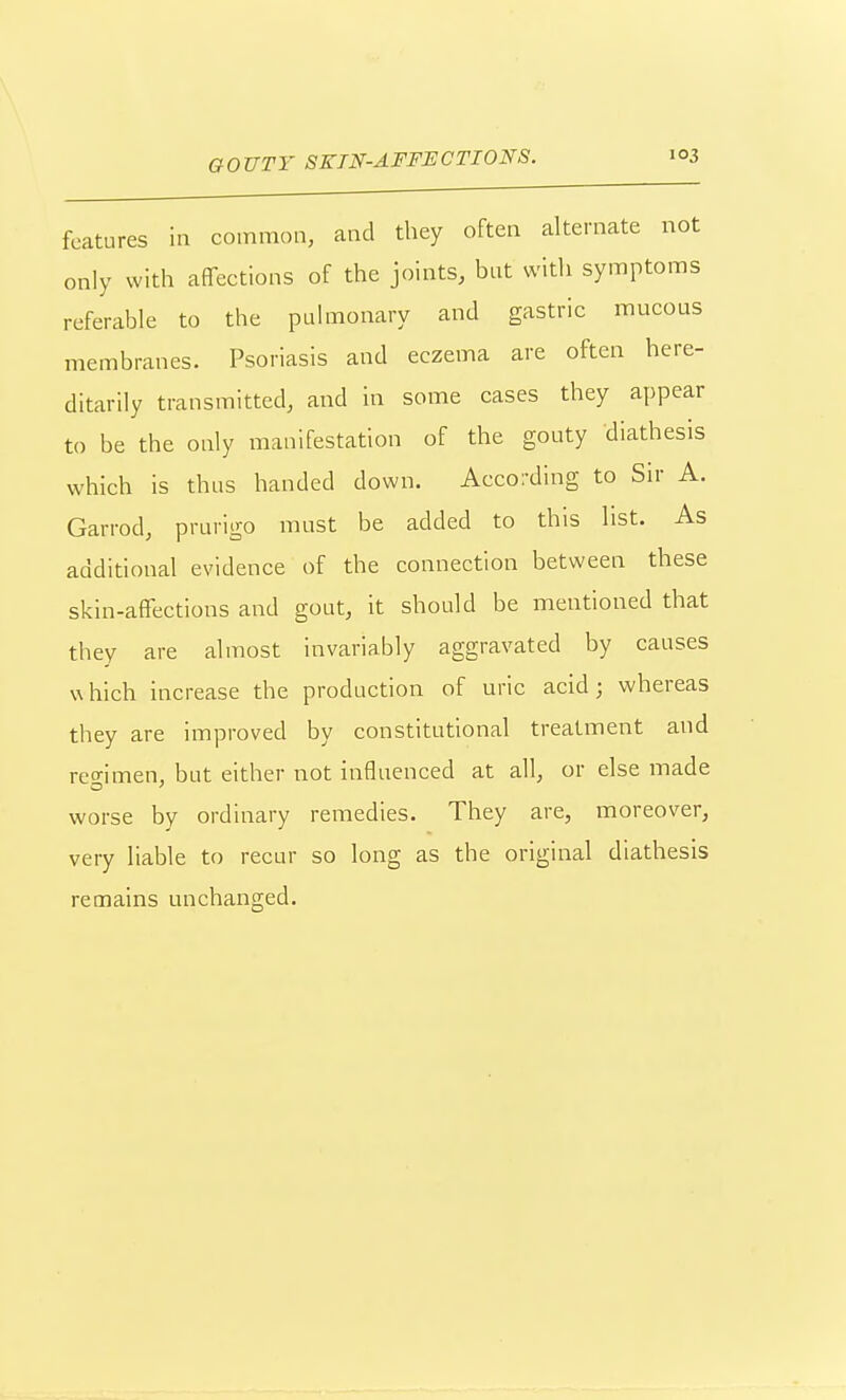 features in common, and they often alternate not only with affections of the joints, but with symptoms referable to the pulmonary and gastric mucous membranes. Psoriasis and eczema are often here- ditarily transmitted, and in some cases they appear to be the only manifestation of the gouty diathesis which is thus handed down. According to Sir A. Garrod, prurigo must be added to this list. As additional evidence of the connection between these skin-affections and gout, it should be mentioned that they are almost invariably aggravated by causes which increase the production of uric acid; whereas they are improved by constitutional treatment and reo-imen, but either not influenced at all, or else made worse bv ordinary remedies. They are, moreover, very liable to recur so long as the original diathesis remains unchanged.