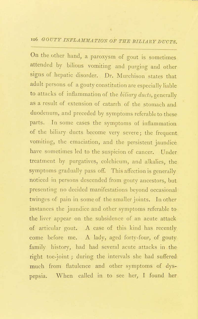 1 io6 GOUTY INFLAMMATION OF TEE BILIARY DUCTS. On the other hand, a paroxysm of gout is sometimes attended by bihous vomiting and purging and other signs of hej)atic disorder. Dr. Murchison states that adult persons of a gouty constitution are especially liable to attacks of inflammation of the ^//wr?/c?-«d5, generally as a result of extension of catarrh of the stomach and duodenum, and preceded by symptoms referable to these parts. In some cases the symptoms of inflammation of the biliary ducts become very severe; the frequent vomiting, the emaciation, and the persistent jaundice have sometimes led to the suspicion of cancer. Under treatment by purgatives, colchicum, and alkalies, the symptoms gradually pass off. This affection is generally noticed in persons descended from gouty ancestors, but presenting no decided manifestations beyond occasional twinges of pain in some of the smaller joints. In other instances the jaundice and other symptoms referable to the liver appear on the subsidence of an acute attack of articular gout. A case of this kind has recently come before me. A lady, aged forty-four, of gouty family history, had had several acute attacks in the right toe-joint; during the intervals she had suffered much from flatulence and other symptoms of dys- pepsia. When called in to see her, I found her