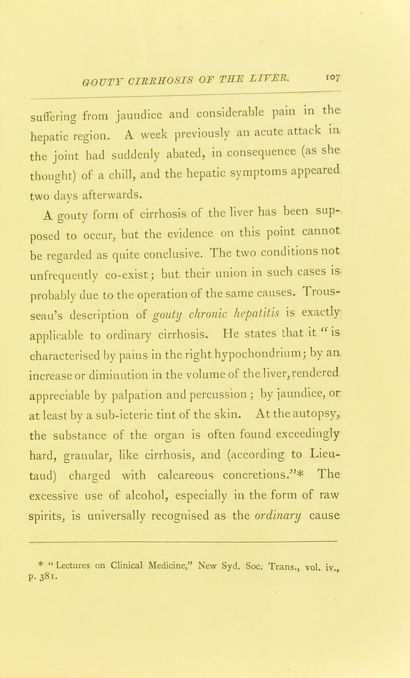 GOUTY CIRREOSIS OF TEJS LITER. io7 sufFering from jaundice and considerable pain in the hepatic region. A week previously an acute attack in the joint had suddenly abated, in consequence (as she thought) of a chill, and the hepatic symptoms appeared two days afterwards. A gouty form of cirrhosis of the liver has been sup- posed to occur, but the evidence on this point cannot be regarded as quite conclusive. The two conditions not unfrequently co-exist; but their union in such cases is probably due to the operation of the same causes. Trous- seau's description of gouty chronic hepatitis is exactly applicable to ordinary cirrhosis. He states that it  is characterised by pains in the right hypochondrium; by an increase or diminution in the volume of the liver,rendered appreciable by palpation and percussion ; by jaundice, or at least by a sub-icteric tint of the skin. At the autopsy, the substance of the organ is often found exceedingly hard, granular, like cirrhosis, and (according to Lieu- taud) charged with calcareous concretions.* The excessive use of alcohol, especially in the form of raw spirits, is universally recognised as the ordinary cause *  Lectures on Clinical Medicine, New Syd. Soc. Trans., vol iv p. 381.