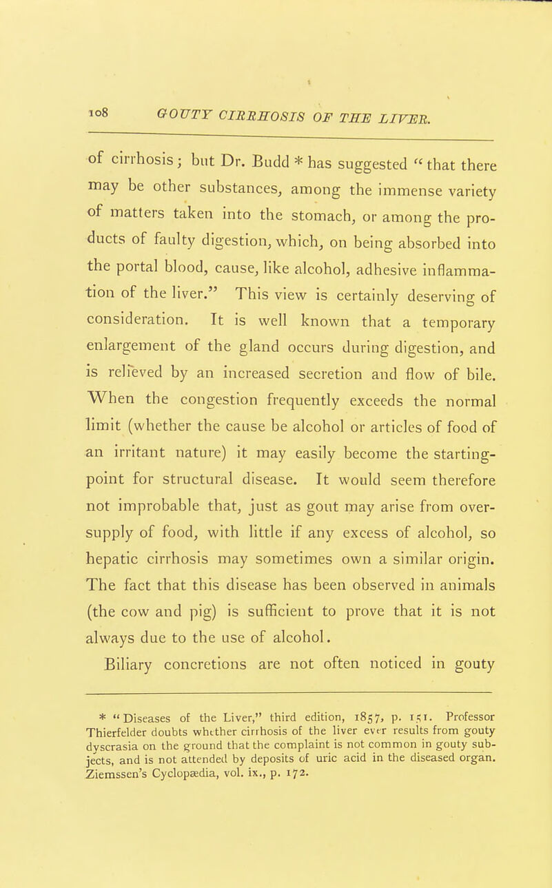 io8 GOUTY CIERH08I8 OF TEE LIVEE. of cirrhosis; but Dr. Budd * has suggested  that there may be other substances, among the immense variety of matters taken into the stomach, or among the pro- ducts of faulty digestion, which, on being absorbed into the portal blood, cause, like alcohol, adhesive inflamma- tion of the liver. This view is certainly deserving of consideration. It is well known that a temporary enlargement of the gland occurs during digestion, and is relTeved by an increased secretion and flow of bile. When the congestion frequently exceeds the normal limit (whether the cause be alcohol or articles of food of an irritant nature) it may easily become the starting- point for structural disease. It would seem therefore not improbable that, just as gout may arise from over- supply of food, with little if any excess of alcohol, so hepatic cirrhosis may sometimes own a similar origin. The fact that this disease has been observed in animals (the cow and pig) is sufficient to prove that it is not always due to the use of alcohol. Biliary concretions are not often noticed in gouty * Diseases of the Liver, third edition, 1857, p. Professor Thierfelder doubts whether cirrhosis of the liver evtr results from gouty dyscrasia on the ground that the complaint is not common in gouty sub- jects, and is not attended by deposits of uric acid in the diseased organ. Zierassen's Cyclopaedia, vol. ix., p. 172.