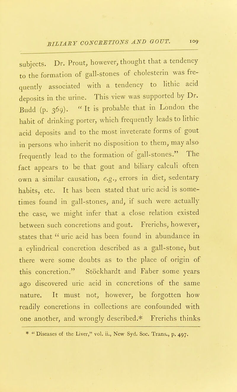 subjects. Dr. Front, however, thought that a tendency to the formation of gall-stones of cholesterin was fre- quently associated with a tendency to lithic acid deposits in the urine. This view was supported by Dr. Budd (p. 369). It is probable that in London the habit of drinking porter, which frequently leads to lithic acid deposits and to the most inveterate forms of gout in persons who inherit no disposition to them, may also frequently lead to the formation of gall-stones. The fact appears to be that gout and biliary calculi often own a similar causation, e.g., errors in diet, sedentary habits, etc. It has been stated that uric acid is some- times found in gall-stones, and, if such were actually the case, we might infer that a close relation existed between such concretions and gout. Frerichs, however, states that  uric acid has been found in abundance in a cylindrical concretion described as a gall-stone, but there were some doubts as to the place of origin of this concretion. Stockhardt and Faber some years ago discovered uric acid in concretions of the same nature. It must not, however, be forgotten how readily concretions in collections are confounded with one another, and wrongly described.* Frerichs thinks *  Diseases of the Liver, vol. ii., New Syd. Soc. Trans., p. 497.