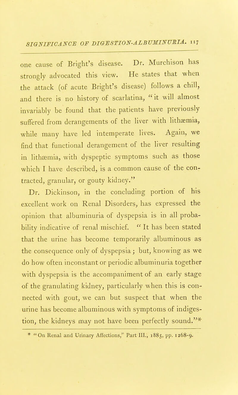 one cause of Bright's disease. Dr. Murchison has strongly advocated this view. He states that when the attack (of acute Bright's disease) follows a chill, and there is no history of scarlatina,  it will almost invariably be found that the patients have previously suffered from derangements of the liver with lithaemia, while many have led intemperate lives. Again, we find that functional derangement of the liver resulting in lithsemia, with dyspeptic symptoms such as those which I have described, is a common cause of the con- tracted, granular, or gouty kidney. Dr. Dickinson, in the concluding portion of his excellent work on Renal Disorders, has expressed the opinion that albuminuria of dyspepsia is in all proba- bility indicative of renal mischief.  It has been stated that the urine has become temporarily albuminous as the consequence only of dyspepsia ; but, knowing as we do how often inconstant or periodic albuminuria together with dyspepsia is the accompaniment of an early stage of the granulating kidney, particularly when this is con- nected with gout, we can but suspect that when the urine has become albuminous with symptoms of indiges- tion, the kidneys may not have been perfectly sound.* * On Renal and Urinary Affections, Part III., 1885, pp. 1268-9.