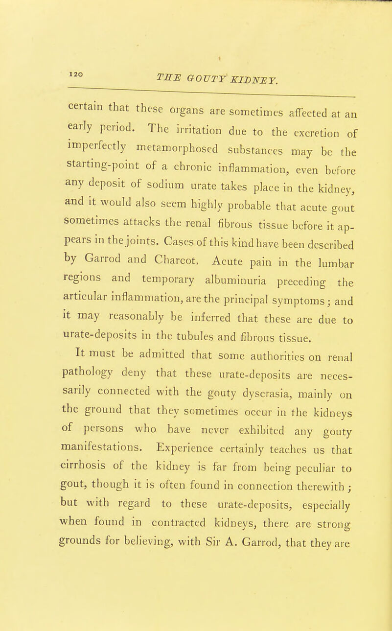 certain that these organs are sometimes aflTected at an early period. The irritation due to the excretion of imperfectly metamorphosed substances may be the starting-point of a chronic inflammation, even before any deposit of sodium urate takes place in the kidney, and it would also seem highly probable that acute gout sometimes attacks the renal fibrous tissue before it ap- pears in the joints. Cases of this kind have been described by Garrod and Charcot. Acute pain in the lumbar regions and temporary albuminuria preceding the articular inflammation, are the principal symptoms; and it may reasonably be inferred that these are due to urate-deposits in the tubules and fibrous tissue. It must be admitted that some authorities on renal pathology deny that these urate-deposits are neces- sarily connected with the gouty dyscrasia, mainly on the ground that they sometimes occur in the kidneys of persons who have never exhibited any gouty manifestations. Experience certainly teaches us that cirrhosis of the kidney is far from being peculiar to gout, though it is often found in connection therewith ; but with regard to these urate-deposits, especially when found in contracted kidneys, there are strong grounds for believing, with Sir A. Garrod, that they are