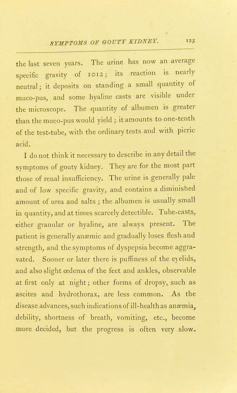 the last seven years. The urine has now an average specific gravity of 1013; its reaction is nearly neutral; it deposits on standing a small quantity of muco-pus, and some hyaline casts are visible under the microscope. The quantity of albumen is greater than the muco-pus would yield; it amounts to one-tenth of the test-tube, with the ordinary tests and with picric acid. I do not think it necessary to describe in any detail the symptoms of gouty kidney. They are for the most part those of renal insufficiency. The urine is generally pale and of low specific gravity, and contains a diminished amount of urea and salts ; the albumen is usually small in quantity, and at times scarcely detectible. Tube-casts, •either granular or hyaline, are always present. The patient is generally anaemic and gradually loses flesh and strength, and the symptoms of dyspepsia become aggra- vated. Sooner or later there is puffiness of the eyelids, and also slight oedema of the feet and ankles, observable at first only at night j other forms of dropsy, such as ascites and hydrothorax, are less common. As the disease advances, such indications of ill-health as anaemia, debility, shortness of breath, vomiting, etc., become more decided, but the progress is often very slow.