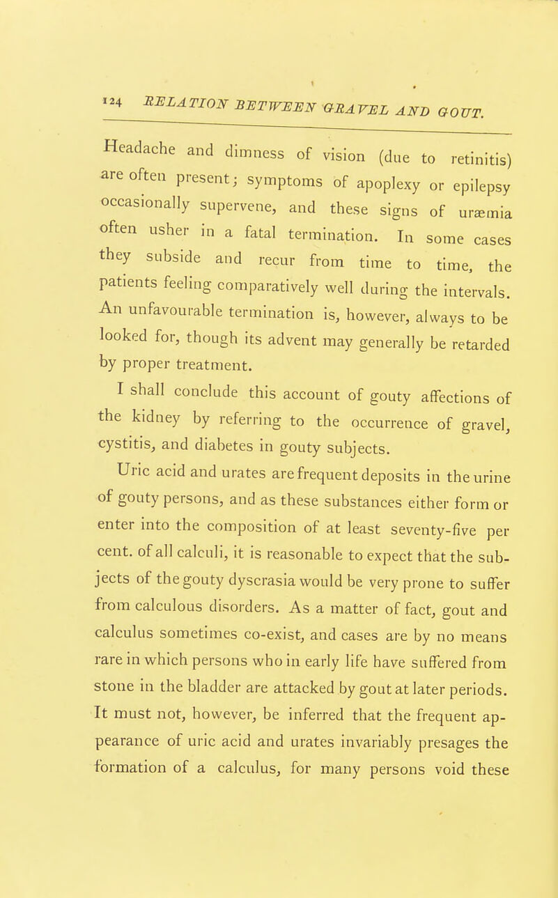 Headache and dimness of vision (due to retinitis) are often present; symptoms of apoplexy or epilepsy occasionally supervene, and these signs of uremia often usher in a fatal termination. In some cases they subside and recur from time to time, the patients feeling comparatively well during the intervals. An unfavourable termination is, however, always to be looked for, though its advent may generally be retarded by proper treatment. I shall conclude this account of gouty affections of the kidney by referring to the occurrence of gravel, cystitis, and diabetes in gouty subjects. Uric acid and urates are frequent deposits in the urine of gouty persons, and as these substances either form or enter into the composition of at least seventy-five per cent, of all calculi, it is reasonable to expect that the sub- jects of the gouty dyscrasia would be very prone to suffer from calculous disorders. As a matter of fact, gout and calculus sometimes co-exist, and cases are by no means rare in which persons who in early life have suffered from stone in the bladder are attacked by gout at later periods. It must not, however, be inferred that the frequent ap- pearance of uric acid and urates invariably presages the formation of a calculus, for many persons void these