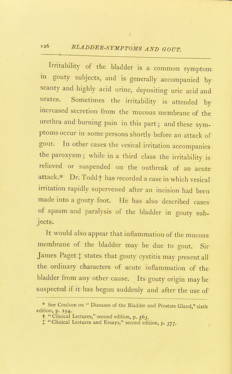 Irritability of the bladder is a common symptom in gouty subjects, and is generally accompanied by scanty and highly acid urine, depositing uric acid and urates. Sometimes the irritability is attended by increased secretion from the mucous membrane of the urethra and burning pain in this part; and these sym- ptoms occur in some persons shortly before an attack of gout. In other cases the vesical irritation accompanies the paroxysm; while in a third class the irritability is relieved or suspended on the outbreak of an acute attack.* Dr. Todd t has recorded a case in which vesical H-ritation rapidly supervened after an incision had been made into a gouty foot. He has also described cases of spasm and paralysis of the bladder in gouty sub- jects. It would also appear that inflammation of the mucous membrane of the bladder may be due to gout. Sir James Paget % states that gouty cystitis may present all the ordinary characters of acute inflammation of the bladder from any other cause. Its gouty origin iTiaybe suspected if it has begun suddenly and after the use of * See Coulson on  Diseases of the Bladder and Prostate Gland,'' sixth edition, p. 254. t Clinical Lectures, second edition, p. 563. + Clinical Lectures and Essays, second edition, p. 377.