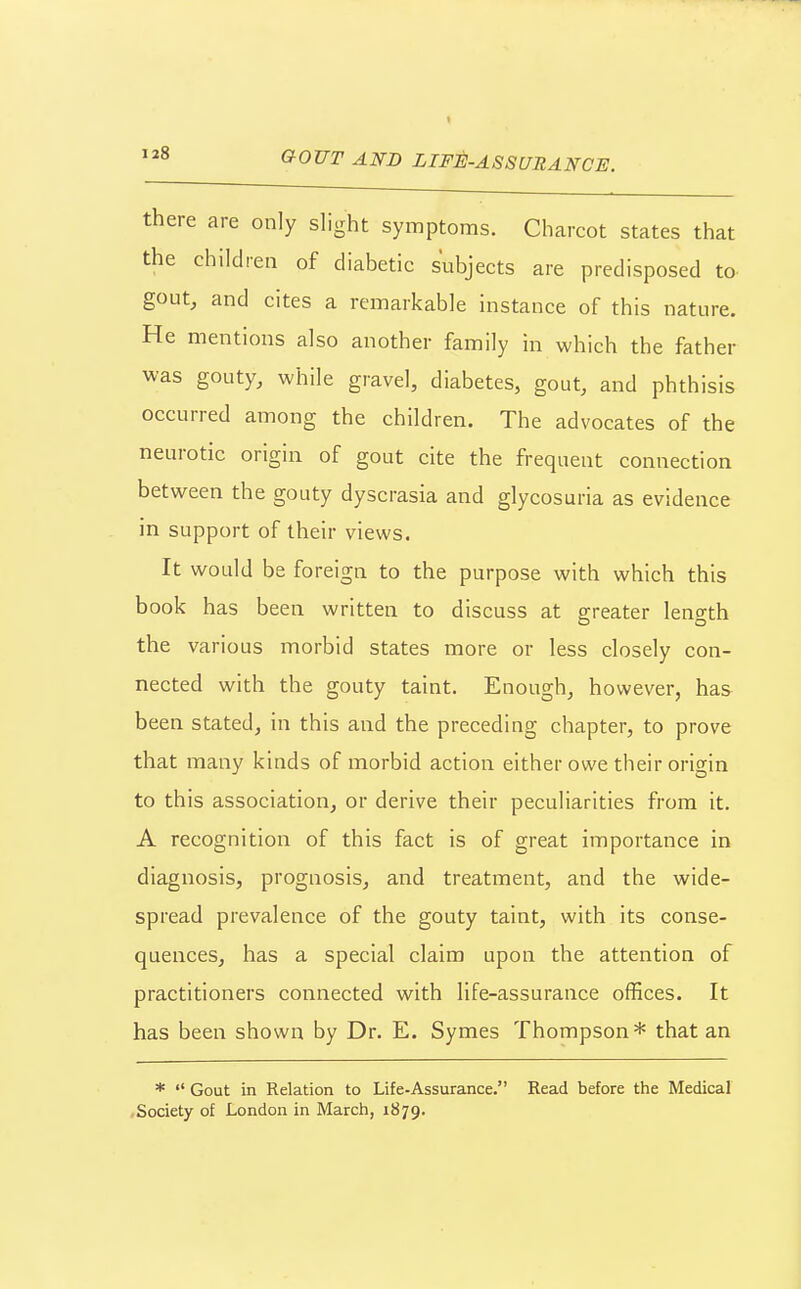 G-OVT AND LIFE-ASSURANCE. there are only slight symptoms. Charcot states that the children of diabetic subjects are predisposed to goutj and cites a remarkable instance of this nature. He mentions also another family in which the father was gouty, while gravel, diabetes, gout, and phthisis occurred among the children. The advocates of the neurotic origin of gout cite the frequent connection between the gouty dyscrasia and glycosuria as evidence in support of their views. It would be foreign to the purpose with which this book has been written to discuss at greater length the various morbid states more or less closely con- nected with the gouty taint. Enough, however, has been stated, in this and the preceding chapter, to prove that many kinds of morbid action either owe their origin to this association, or derive their peculiarities from it. A recognition of this fact is of great importance in diagnosis, prognosis, and treatment, and the wide- spread prevalence of the gouty taint, with its conse- quences, has a special claim upon the attention of practitioners connected with life-assurance offices. It has been shown by Dr. E. Symes Thompson* that an *  Gout in Relation to Life-Assurance. Read before the Medical Society of London in March, 1879.