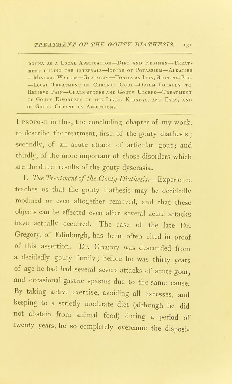 DONNA AS A LoCAL APPLICATION DiET AND ReGIMEN TREAT- ment during the intervals lodide of potassium alkalies —Mineral Waters—Guaiacum—Tonics as Iron, Quinine, Etc. —Local Treatment in Chronic Gout—Opium Locally to Relieve Pain—Chalk-stones and Gouty Ulcers—Treatment OF Gouty Disorders of the Liver, Kidneys, and Eyes, and of Gouty Cutaneous Affections. I PROPOSE in this, the concluding chapter of my work, to describe the treatment, first, of the gouty diathesis; secondly, of an acute attack of articular gout; and thirdly^ of the more important of those disorders which are the direct results of the gouty dyscrasia. I. The Treatment of the Gouty Diathesis.—Experience teaches us that the gouty diathesis may be decidedly modified or even altogether removed, and that these objects can be effected even after several acute attacks have actually occurred. The case of the late Dr. Gregory, of Edinburgh, has been often cited in proof of this assertion. Dr. Gregory was descended from a decidedly gouty family; before he was thirty years of age he had had several severe attacks of acute gout, and occasional gastric spasms due to the same cause. By taking active exercise, avoiding all excesses, and keeping to a strictly moderate diet (although he did not abstain from animal food) during a period of twenty years, he so completely overcame the disposi-