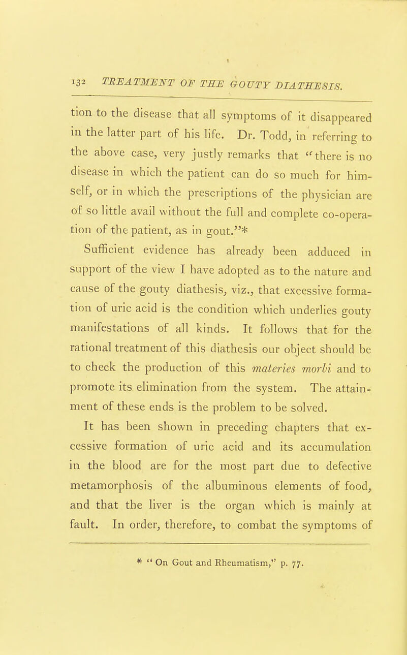 132 TRUATMIINT OF TEE GOUTY DIATHESIS. tion to the disease that all symptoms of it disappeared in the latter part of his life. Dr. Todd, in referring to the above case, very justly remarks that ''there is no disease in which the patient can do so much for him- self, or in which the prescriptions of the physician are of so little avail without the full and complete co-opera- tion of the patient, as in gout.* Sufficient evidence has already been adduced in support of the view I have adopted as to the nature and cause of the gouty diathesis, viz., that excessive forma- tion of uric acid is the condition which underlies gouty manifestations of all kinds. It follows that for the rational treatment of this diathesis our object should be to check the production of this materies morbi and to promote its elimination from the system. The attain- ment of these ends is the problem to be solved. It has been shown in preceding chapters that ex- cessive formation of uric acid and its accumulation in the blood are for the most part due to defective metamorphosis of the albuminous elements of food, and that the liver is the organ which is mainly at fault. In order, therefore, to combat the symptoms of *  On Gout and Rheumatism, p. 77.