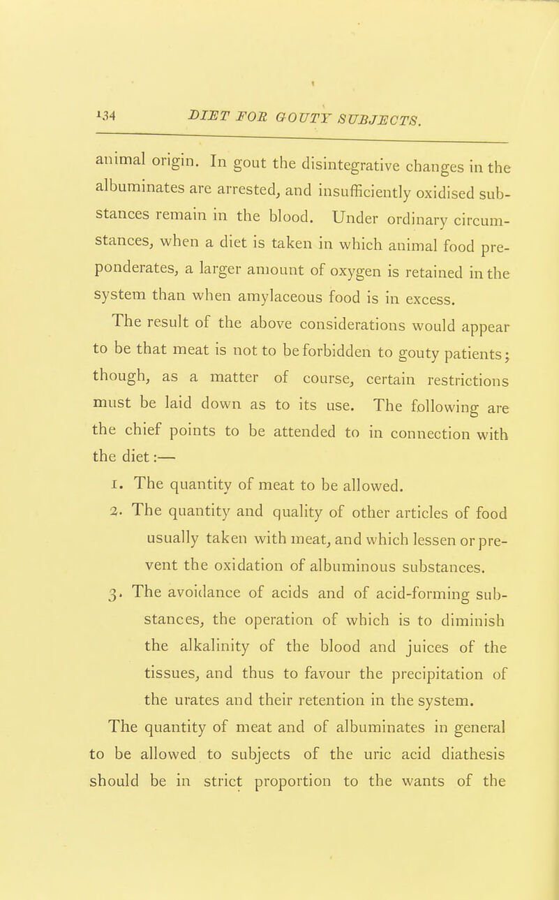 animal origin. In gout the disintegrative changes in the albuminates are arrested, and insufficiently oxidised sub- stances remain in the blood. Under ordinary circum- stances, when a diet is taken in which animal food pre- ponderates, a larger amount of oxygen is retained in the system than when amylaceous food is in excess. The result of the above considerations would appear to be that meat is not to be forbidden to gouty patients; though, as a matter of course, certain restrictions must be laid down as to its use. The following are the chief points to be attended to in connection with the diet:— 1. The quantity of meat to be allowed, 2. The quantity and quality of other articles of food usually taken with meat, and which lessen or pre- vent the oxidation of albuminous substances. 3. The avoidance of acids and of acid-forming sub- stances, the operation of which is to diminish the alkalinity of the blood and juices of the tissues, and thus to favour the precipitation of the urates and their retention in the system. The quantity of meat and of albuminates in general to be allowed to subjects of the uric acid diathesis should be in strict proportion to the wants of the