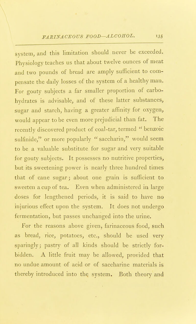 system, and this limitation should never be exceeded. Physiology teaches us that about twelve ounces of meat and two pounds of bread are amply sufficient to com- pensate the daily losses of the system of a healthy man. For gouty subjects a far smaller proportion of carbo- hydrates is advisable, and of these latter substances, sugar and starch, having a greater affinity for oxygen, would appear to be even more prejudicial than fat. The recently discovered product of coal-tar, termed benzoic sulfinide, or more popularly saccharin, would seem to be a valuable substitute for sugar and very suitable for gouty subjects. It possesses no nutritive properties, but its sweetening power is nearly three hundred times that of cane sugar; about one grain is sufficient to sweeten a cup of tea. Even when administered in large doses for lengthened periods, it is said to have no injurious effect upon the system. It does not undergo fermentation, but passes unchanged into the urine. For the reasons above given, farinaceous food, such as bread, rice, potatoes, etc., should be used very sparingly; pastry of all kinds should be strictly for- bidden. A little fruit may be allowed, provided that no undue amount of acid or of saccharine materials is thereby introduced into the system. Both theory and