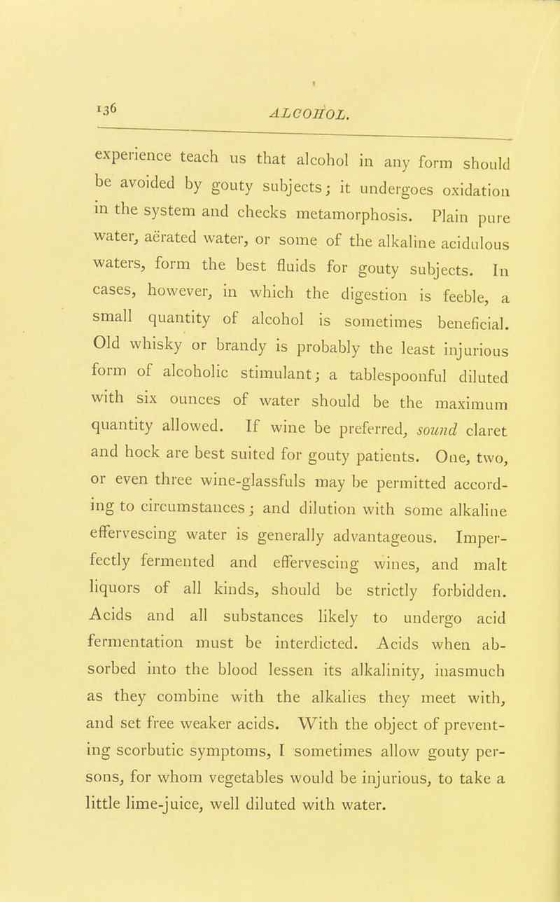 ^•^^ ALCOEOL. experience teach us that alcohol in any form should be avoided by gouty subjects; it undergoes oxidation in the system and checks metamorphosis. Plain pure water, aerated water, or some of the alkaline acidulous waters, form the best fluids for gouty subjects. In cases, however, in which the digestion is feeble, a small quantity of alcohol is sometimes beneficial. Old whisky or brandy is probably the least injurious form of alcoholic stimulant; a tablespoonful diluted with six ounces of water should be the maximum quantity allowed. If wine be preferred, sound claret and hock are best suited for gouty patients. One, two, or even three wine-glassfuls may be permitted accord- ing to circumstances; and dilution with some alkaline effervescing water is generally advantageous. Imper- fectly fermented and effervescing wines, and malt liquors of all kinds, should be strictly forbidden. Acids and all substances likely to undergo acid fermentation must be interdicted. Acids when ab- sorbed into the blood lessen its alkalinity, inasmuch as they combine with the alkalies they meet with, and set free weaker acids. With the object of prevent- ing scorbutic symptoms, I sometimes allow gouty per- sons, for whom vegetables would be injurious, to take a little lime-juice, well diluted with water.
