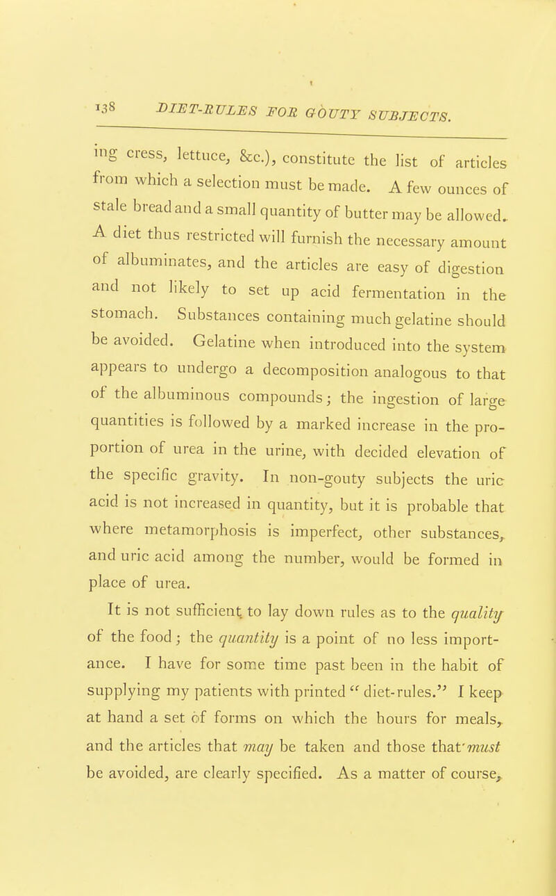 ing cress, lettuce, &c.), constitute the list of articles from which a selection must be made. A few ounces of stale bread and a small quantity of butter may be allowed, A diet thus restricted will furnish the necessary amount of albuminates, and the articles are easy of digestion and not likely to set up acid fermentation in the stomach. Substances containing much gelatine should be avoided. Gelatine when introduced into the system appears to undergo a decomposition analogous to that of the albuminous compounds; the ingestion of large quantities is followed by a marked increase in the pro- portion of urea In the urine, with decided elevation of the specific gravity. In non-gouty subjects the uric acid is not increased in quantity, but it is probable that where metamorphosis is imperfect, other substances, and uric acid among the number, would be formed in place of urea. It is not sufficient to lay down rules as to the quality of the food; the quantity is a point of no less import- ance. I have for some time past been in the habit of supplying my patients with printed diet-rules.'' I keep at hand a set of forms on which the hours for meals, and the articles that may be taken and those tha-f must be avoided, are clearly specified. As a matter of course^