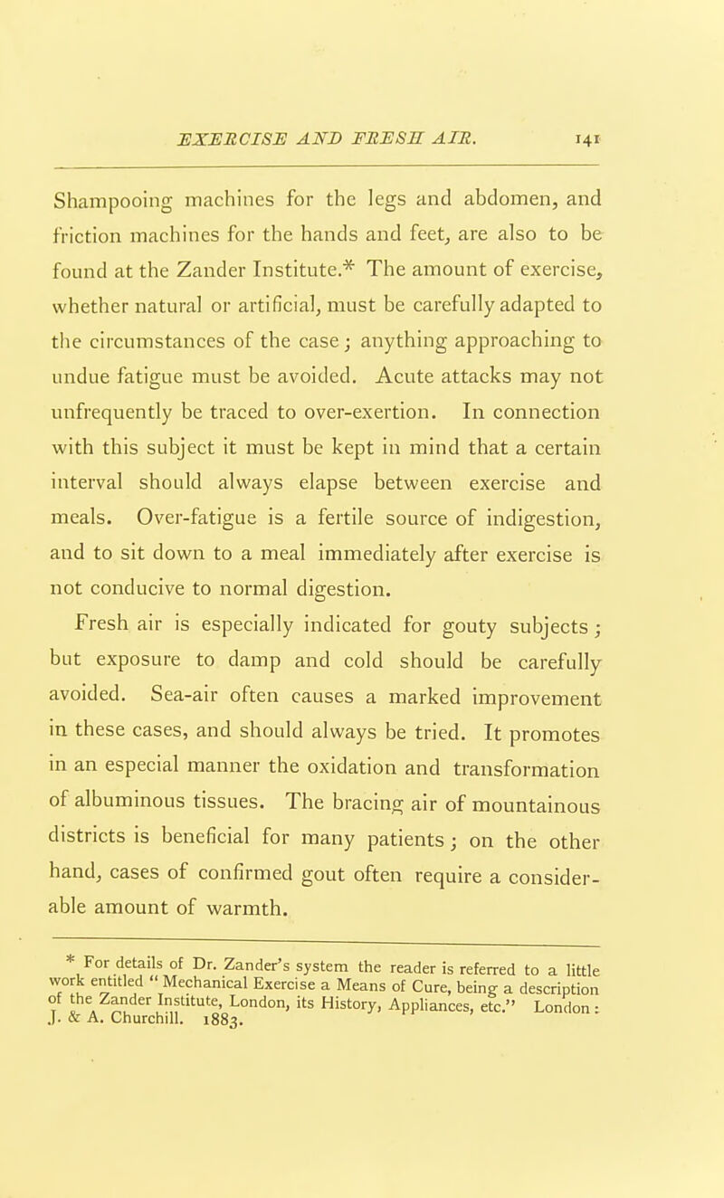 Shampooing machines for the legs and abdomen, and friction machines for the hands and feetj are also to be found at the Zander Institute.* The amount of exercise, whether natural or artificial, must be carefully adapted to the circumstances of the case; anything approaching to undue fatigue must be avoided. Acute attacks may not unfrequently be traced to over-exertion. In connection with this subject it must be kept in mind that a certain interval should always elapse between exercise and meals. Over-fatigue is a fertile source of indigestion, and to sit down to a meal immediately after exercise is not conducive to normal digestion. Fresh air is especially indicated for gouty subjects; but exposure to damp and cold should be carefully avoided. Sea-air often causes a marked improvement in these cases, and should always be tried. It promotes in an especial manner the oxidation and transformation of albuminous tissues. The bracing air of mountainous districts is beneficial for many patients; on the other hand, cases of confirmed gout often require a consider- able amount of warmth. * For details of Dr. Zander's system the reader is referred to a little work entitled  Mechanical Exercise a Means of Cure, being a description of the Zander Institute, London, its History, Appliances, etc. London: .). & A. Churchill. 1883.