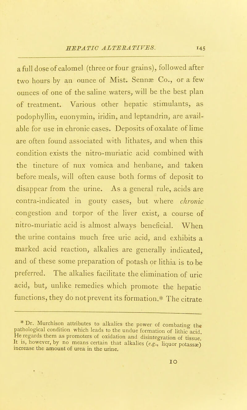 SL full dose of calomel (three or four grains), followed after two hours by an ounce of Mist. Sennae Co., or a few ounces of one of the saline waters, will be the best plan of treatment. Various other hepatic stimulants, as podophyllin, euonymin, iridin, and leptandrin, are avail- able for use in chronic cases. Deposits of oxalate of lime are often found associated with lithates, and when this condition exists the nitro-muriatic acid combined with the tincture of mix vomica and henbane, and taken before meals, will often cause both forms of deposit to disappear from the urine. As a general rule, acids are contra-indicated in gouty cases, but where chronic congestion and torpor of the liver exist, a course of nitro-muriatic acid is almost always beneficial. When the urine contains much free uric acid, and exhibits a marked acid reaction, alkalies are genei-ally indicated, and of these some preparation of potash or lithia is to be preferred. The alkalies facilitate the elimination of uric acid, but, unlike remedies which promote the hepatic functions, they do notprevent its formation.* The citrate * Dr. Murchison attributes to alkalies the power of combating the pathological condition which leads to the undue formation of lithic acid. He regards them as promoters of oxidation and disintegration of tissue' It is, however, by no means certain that alkalies {e.g., liquor potassse) increase the amount of urea in the urine. lO