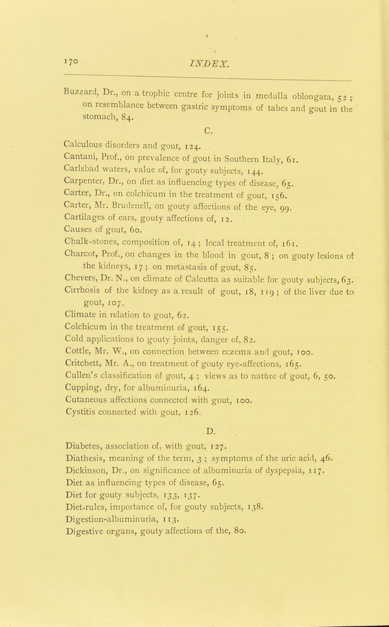 Buzzard, Dr., on a trophic centre for joints in medulla oblongata, 52 j on resemblance between gastric symptoms of tabes and gout in the stomachj 84. C. Calculous disorders and gout, 124. Cantani, Prof., on prevalence of gout in Southern Italy, 61. Carlsbad waters, value of, for gouty subjects, 144. Carpenter, Dr., on diet as influencing types of disease, 65. Carter, Dr., on colchicum in the treatment of gout, 156. Carter, Mr. Brudenell, on gouty affections of the eye, 99. Cartilages of ears, gouty affections of, 12. Causes of gout, 60. Chalk-stones, composition of, 14 ; local treatment of, 161. Charcot, Prof., on changes in the blood in gout, 8 ; on gouty lesions ot the kidneys, 17 ; on metastasis of gout, 85. Chevers, Dr. N., on climate of Calcutta as suitable for gouty subjects, 63. Cirrhosis of the kidney as a result of gout, 18, 119 ; of the liver due to gout, 107. Climate in relation to gout, 62. Colchicum in the treatment of gout, 155. Cold applications to gouty joints, danger of, 82. Cottle, Mr. W., on connection betvi'een eczema and gout, roo. Critchett, Mr. A., on treatment of gouty eye-affections, 165. Cullen's classification of gout, 4 ; views as to nature of gout, 6, 50. Cupping, dry, for albuminuria, 164. Cutaneous affections connected with gout, 100. Cystitis connected with gout, 126. D. Diabetes, association of, with gout, 127. Diathesis, meaning of the term, 3 ; symptoms of the uric acid, 46. Dickinson, Dr., on significance of albuminuria of dyspepsia, 117. Diet as influencing types of disease, 65. Diet for gouty subjects, 133, 137. Diet-rules, importance of, for gouty subjects, 138. Digestion-albuminuria, 113. Digestive organs, gouty affections of the, 80.