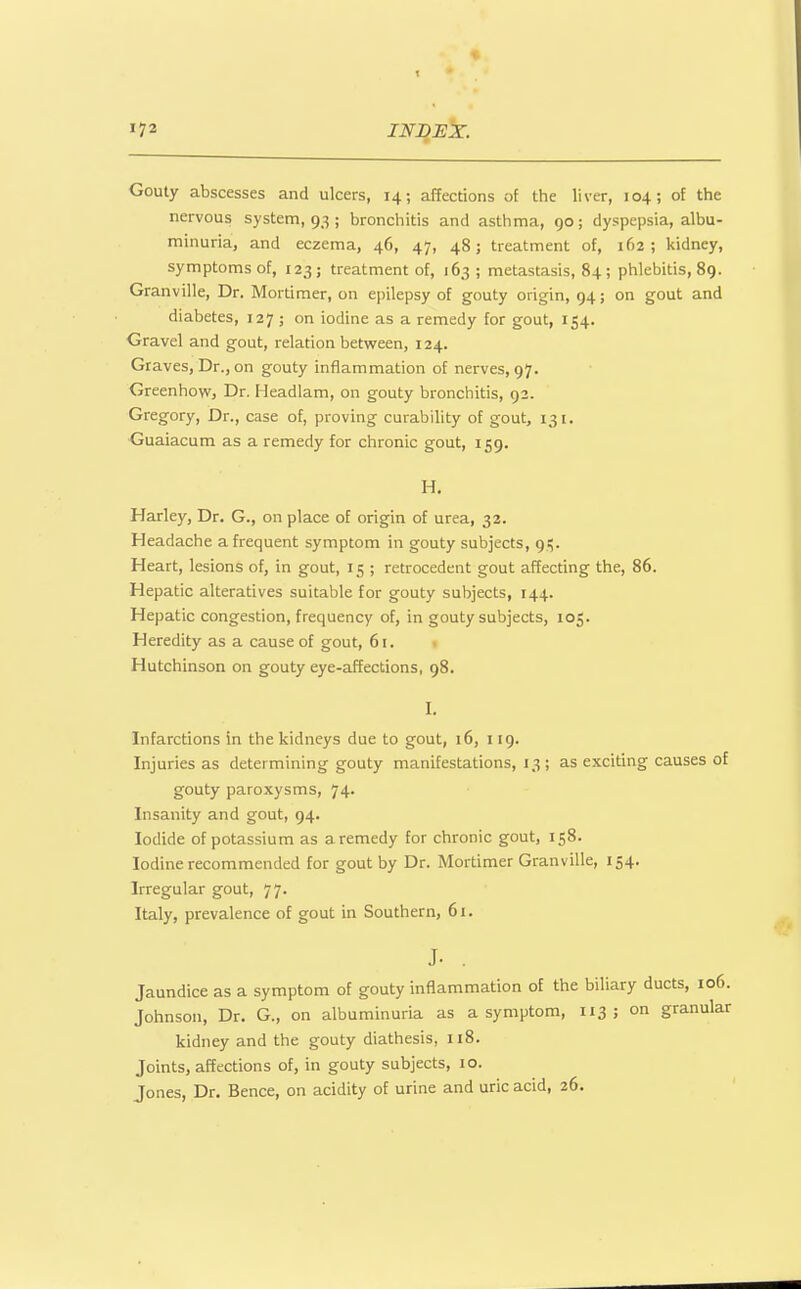 Gouty abscesses and ulcers, 14; affections of the liver, 104; of the nervous system, 93 ; bronchitis and asthma, go; dyspepsia, albu- minuria, and eczema, 46, 47, 48; treatment of, 162; kidney, symptoms of, 123 ; treatment of, 163 ; metastasis, 84 ; phlebitis, 89. Granville, Dr. Mortimer, on epilepsy of gouty origin, 94; on gout and diabetes, 127 ; on iodine as a remedy for gout, 154. Gravel and gout, relation between, 124. Graves, Dr., on gouty inflammation of nerves, 97. Greenhovvj Dr. Headlam, on gouty bronchitis, 92. Gregory, Dr., case of, proving curability of gout, 131. Guaiacum as a remedy for chronic gout, 159. H. Harley, Dr. G., on place of origin of urea, 32. Headache a frequent symptom in gouty subjects, 9:;. Heart, lesions of, in gout, 15 ; retrocedent gout affecting the, 86. Hepatic alteratives suitable for gouty subjects, 144. Hepatic congestion, frequency of, in gouty subjects, 105. Heredity as a cause of gout, 61. . Hutchinson on gouty eye-affections, 98. I. Infarctions in the kidneys due to gout, 16, 119. Injuries as determining gouty manifestations, 13; as exciting causes of gouty paroxysms, 74. Insanity and gout, 94. Iodide of potassium as a remedy for chronic gout, 158. Iodine recommended for gout by Dr. Mortimer Granville, 154. Irregular gout, 77. Italy, prevalence of gout in Southern, 61. J. , Jaundice as a symptom of gouty inflammation of the biliary ducts, 106. Johnson, Dr. G., on albuminuria as a symptom, 113 ; on granular kidney and the gouty diathesis, 118. Joints, affections of, in gouty subjects, 10. Jones, Dr. Bence, on acidity of urine and uric acid, 26.