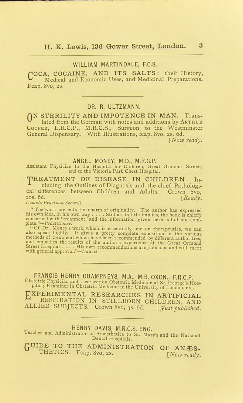 WILLIAM MARTINDALE, F.C.S. rOCA, COCAINE, AND ITS SALTS : their History, ^ Medical and Economic Uses, and Medicinal Preparations. Fcap. 8vo, 2S. DR. R. ULTZMANN. QN STERILITY AND IMPOTENCE IN MAN. Trans- lated from the German with notes and additions by Arthur Cooper, L.R.C.P., M.R.C.S., Surgeon to the Westminster General Dispensary. With Illustrations, fcap. 8vo, as. 6d. \_Now ready. ANGEL MONEY, M.D., M.R.C.P. Assistant Physician to the Hospital for Children, Great Ormond Street; and to the Victoria Park Chest Hospital. 'TREATMENT OF DISEASE IN CHILDREN: In- cluding the Outlines of Diagnosis and the chief Pathologi- cal differences between Children and Adults. Crown 8vo, los. 6d. [Ready. Lewis's Practical Series.']  The work presents the charm of originality. The author has expressed his own idea, in his own way .... Still as its title implies, the book is chiefly concerned with ' treatment,' and the information given here is full and com- plete.—Practitioner. '■ Of Dr. Money's work, which is essentially one on therapeutics, we can also speak highly. It gives a pretty complete exposition of the various methods of treatment which have been recommended by different authorities, and embodies the results of the author's experience at the Great Ormond Street Hospital .... His own recommendations are judicious and will meet with general approval.—Lancet. FRANCIS HENRY CHAMPNEYS, M.A., M.B. OXON., F.R.C.P. Obstetric Physician and Lecturer on Obstetric Medicine at St. George's Hos- pital ; Examiner m Obstetric Medicine in the University of London, etc. T7XPERIMENTAL RESEARCHES IN ARTIFICIAL RESPIRATION IN STILLBORN CHILDREN, AND ALLIED SUBJECTS. Crown 8vo, 3s. 6d. [J^ust published. HENRY DAVIS, M.R.C.S. ENG. Teacher and Administrator of Ansesthetics to St. Mary's and the National Dental Hospitals. G^^?^^^° J^HE ADMINISTRATION OF AN^S- IHLTICS. Fcap. 8vo, 2s. [Noiv ready.