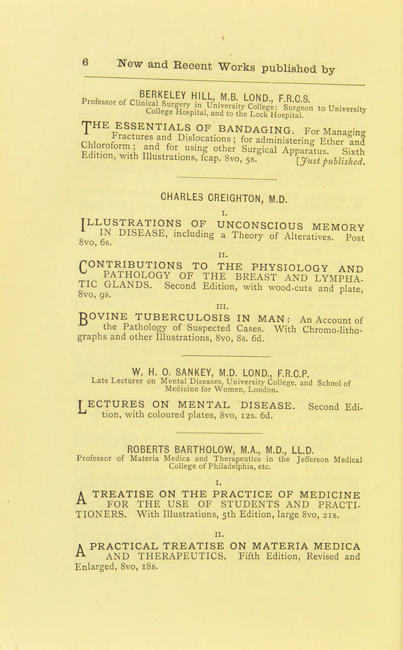 „ , BERKELEY HILL MB LONn frpq Professor of Clinical Surgery in ukive^i^^Col^g^ ^Su^^^^^^^^^^ to University College Hospital, and to the Lock HospitTl! ^'^^sity rpHE ESSENTIALS OF BANDAGING. For Managing f'MnrJ Dislocations; for administering Ether and Ch oroform; and for using other Surgical Apparatus Sixth Ed,t.on, with Illustrations, fcap. 8vo, 5s.' TynsTpubikS. CHARLES CREIGHTON, M.D. I^^S^SJIpT^?^-^ UNCONSCIOUS MEMORY 8vo 6? including a Theory of Alteratives. Post rONTRIBUTIONS TO THE PHYSIOLOGY AND ^rn PATHOLOGY OF THE BREAST AND LYMPHA- TIC GLANDS. Second Edition, with wood-cuts and plate 8vo, gs. *^ ' III. DOVINE TUBERCULOSIS IN MAN: An Account of the Pathology of Suspected Cases. With Chromo-Iitho- graphs and other Illustrations, 8vo, 8s. 6d. W. H. 0. SANKEY, M.D. LOND., F.R.C.P. Late Lecturer on Mental Diseases, University College, and School of Medicine for Women, London. T ECTURES ON MENTAL DISEASE. Second Edi- ^ tion, with coloured plates, 8vo, 12s. 6d. ROBERTS BARTHOLOW, M.A., M.D., LLD. Professor of Materia Medica and Therapeutics in the Jefferson Medical College of Philadelphia, etc. ATREATISE ON THE PRACTICE OF MEDICINE FOR THE USE OF STUDENTS AND PRACTI- TIONERS. With Illustrations, 5th Edition, large 8vo, 21s. K PRACTICAL TREATISE ON MATERIA MEDICA ^ AND THERAPEUTICS. Fifth Edition, Revised and Enlarged, 8vo, i8s.