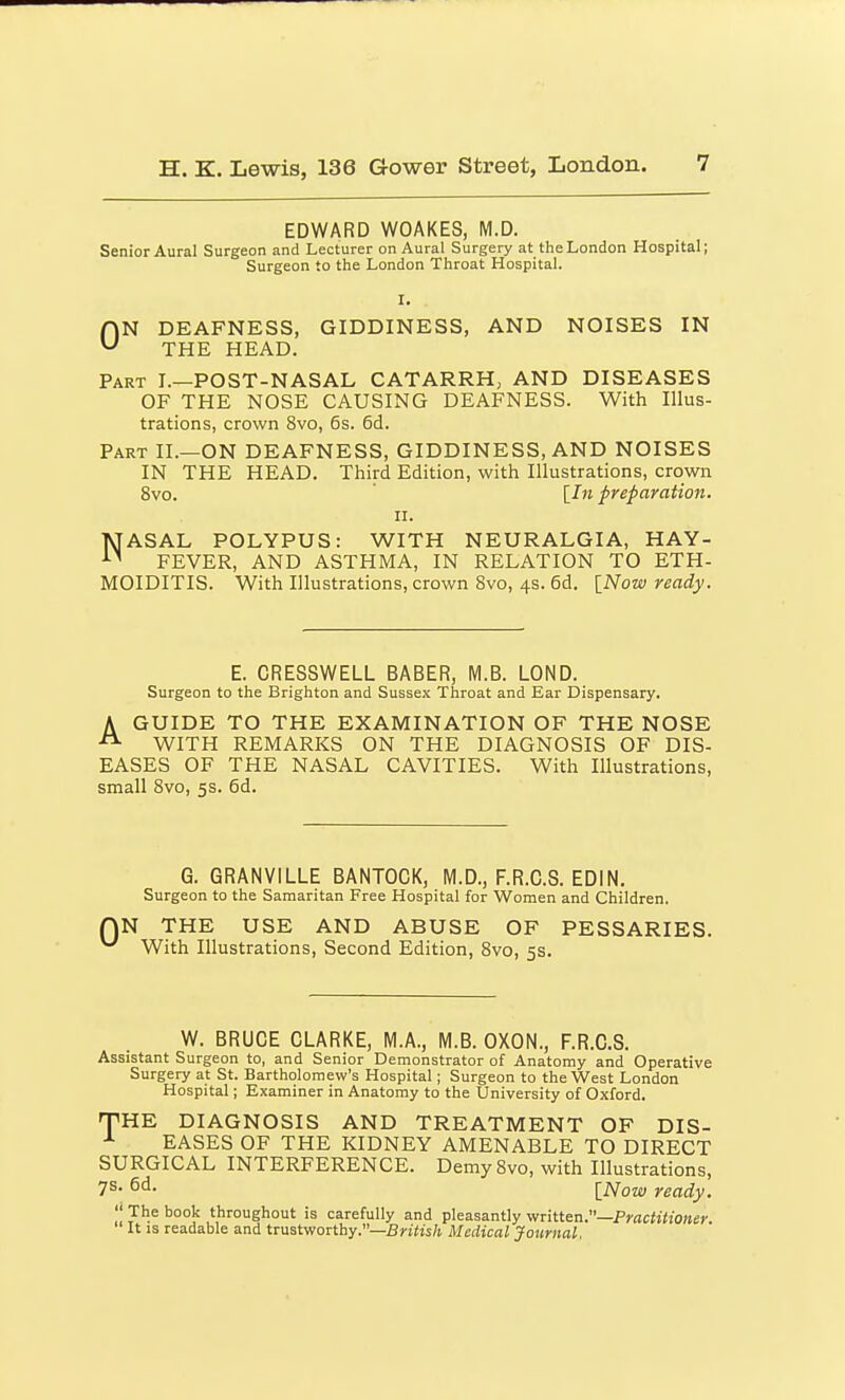 EDWARD WOAKES, M.D. Senior Aural Surgeon and Lecturer on Aural Surgery at the London Hospital; Surgeon to the London Throat Hospital. ON DEAFNESS, GIDDINESS, AND NOISES IN THE HEAD. Part I.—POST-NASAL CATARRH, AND DISEASES OF THE NOSE CAUSING DEAFNESS. With Illus- trations, crown 8vo, 6s. 6d. Part II.—ON DEAFNESS, GIDDINESS, AND NOISES IN THE HEAD. Third Edition, with Illustrations, crown 8vo. [/«preparation. II. TJASAL POLYPUS: WITH NEURALGIA, HAY- FEVER, AND ASTHMA, IN RELATION TO ETH- MOIDITIS. With Illustrations, crown 8vo, 4s. 6d. [iVow ready. E. CRESSWELL BABER, M.B. LOND. Surgeon to the Brighton and Sussex Throat and Ear Dispensary. A GUIDE TO THE EXAMINATION OF THE NOSE ^ WITH REMARKS ON THE DIAGNOSIS OF DIS- EASES OF THE NASAL CAVITIES. With Illustrations, small 8vo, 5s. 6d. G. GRANVILLE BANTOGK, M.D., F.R.C.S. EDIN. Surgeon to the Samaritan Free Hospital for Women and Children, N THE USE AND ABUSE OF PESSARIES. With Illustrations, Second Edition, 8vo, 5s. W. BRUCE CLARKE, M.A., M.B. OXON., F.R.C.S. Assistant Surgeon to, and Senior Demonstrator of Anatomy and Operative Surgery at St. Bartholomew's Hospital; Surgeon to the West London Hospital; Examiner in Anatomy to the University of Oxford. THE DIAGNOSIS AND TREATMENT OF DIS- EASES OF THE KIDNEY AMENABLE TO DIRECT SURGICAL INTERFERENCE. DemySvo, with Illustrations, 7S- 6d. [jVoze) ready.  The book throughout is carefully and pleasantly v/zitten.—Practitioner It IS readable and trustworthy.—5)-j(is/i Medical Journal.