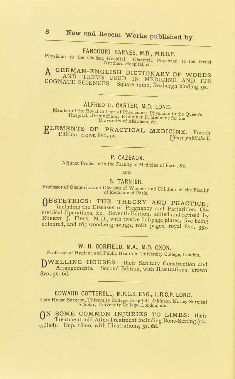 . FANCOURT BARNES, M.D., M.RCP . C...^^., ^ o..^^ , . .e Ore. ^ AND''?ERSs^?sV\^7^°N^^Y OF WORDS COGNATE SCIeS^ ^^ MEDICINE AND ITS ^i^Aiii bLIENCES. Square i2mo, Roxburgh binding, gs. ALFRED H. CARTER, M.D. LOND %lnh.f^°R^^' of Physicians; Physician to the Queen's Hospital, Birmingham ; Examiner in Medicine for the University of Aberdeen, &c. ELEMENTS OF PRACTICAL MEDICINE. Fourth Edition, crown 8vo, gs. ^y^^, ^^^^Si! P. CAZEAUX. Adjunct Professor in the Faculty of Medicine of Paris, &c. AND S. TARNIER. Professor of Obstetrics and Diseases of Women and Children in the Faculty of Medicine of Paris. QBSTETRICS: THE THEORY AND PRACTICE- _ including the Diseases of Pregnancy and Parturition Ob' stetncal Operations, &c. Seventh Edition, edited and revised bv Robert J. Hess, M.D., with twelve full-page plates, five being coloured, and 165 wood-engravings, 1081 pages, royal 8vo 35s W. H. CORFIELD, M.A., M.D. OXON. Professor of Hygiene and Public Health in University College, London. DWELLING HOUSES: their Sanitary Construction and Arrangements. Second Edition, with Illustrations, crown 8vo, 3s. 6d. EDWARD COTTERELL, M.R.C.S. ENG., L.R.C.P. LOND. Late House Surgeon, University College Hospital; Atkinson Morley Surgical Scholar, University College, London, etc. QN SOME COMMON INJURIES TO LIMBS: their ^ Treatment arid After-Treatment including Bone-Setting (so- called). Imp. i6mo, with Illustrations, 3s. 6d.