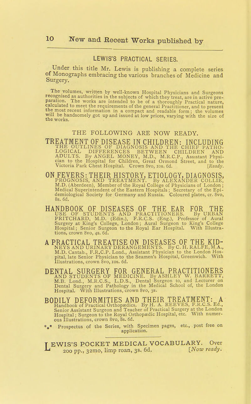 LEWIS'S PRACTICAL SERIES. Under this title Mr. Lewis is publishing a complete series of Monographs embracing the various branches of Medicine and Surgery. The volumes, written by well-known Hospital Physicians and Surgeons recognised as authorities in the subjects of which they treat, are in active pre- paration. The works are intended to be of a thoroughly Practical nature, calculated to meet the requirements of the general Practitioner, and to present the most recent information in a compact and readable form; the volumes will be handsomely got up and issued at low prices, varying with the size of the works. THE FOLLOWING ARE NOW READY. TREATMENT OF DISEASE IN CHILDREN: INCLUDING THE OUTLINES OF DIAGNOSIS AND THE CHIEF PATHO- LOGICAL DIFFERENCES BETWEEN CHILDREN AND ADULTS. By ANGEL MONEY, M.D., M.R.C.P., Assistant Physi- cian to the Hospital for Children, Great Ormond Street, and to the Victoria Park Chest Hospital. Crown 8vo, los. 6d. [Ready. ON FEVERS: THEIR HISTORY, ETIOLOGY, DIAGNOSIS, PROGNOSIS, AND TREATMENT. By ALEXANDER COLLIE, M.D. (Aberdeen), Member of the Royal College of Physicians of London ; Medical Superintendent of the Eastern Hospitals ; Secretary of the Epi- demiological Society for Germany and Russia. Coloured plates, cr. 8vo, 8s. 6d. HANDBOOK OF DISEASES OF THE EAR FOR THE USE OF STUDENTS AND PRACTITIONERS. By URBAN PRITCHARD, M.D. (Edin.), F.R.C.S. (Eng.), Professor of Aural Surgery at King's College, London ; Aural Surgeon to King's College Hospital; Senior Surgeon to the Royal Ear Hospital. With Illustra- tions, crown 8vo, 4s. 6d. A PRACTICAL TREATISE ON DISEASES OF THE KID- NEYS AND URINARY DERANGEMENTS. By C. H. RALFE, M.A., M.D. Cantab., F.R.C.P. Lond., Assistant Physician to the London Hos- pital, late Senior Physician to the Seamen's Hospital, Greenwich. With Illustrations, crown 8vo, los. 6d. DENTAL SURGERY FOR GENERAL PRACTITIONERS AND STUDENTS OF MEDICINE. By ASHLEY W. BARRETT, M.B. Lond., M.R.C.S., L.D.S., Dental Surgeon to, and Lecturer on Dental Surgery and Pathology in the Medical School of, the London Hospital. With Illustrations, crown 8vo, 3s. BODILY DEFORMITIES AND THEIR TREATMENT: A Handbook of Practical Orthopasdics. By H. A. REEVES, F.R.C.S. Ed., Senior Assistant Surgeon and Teacher of Practical Surgery at the London Hospital; Surgeon to the Royal Orthopasdic Hospital, etc. With numer- ous Illustrations, crown Svo, 8s. 6d. *,* Prospectus of the Series, with Specimen pages, etc., post free on application. EWIS'S POCKET MEDICAL VOCABULARY. Over ' 200 pp., 32mo, limp roan, 3s. 6d. [Now ready.