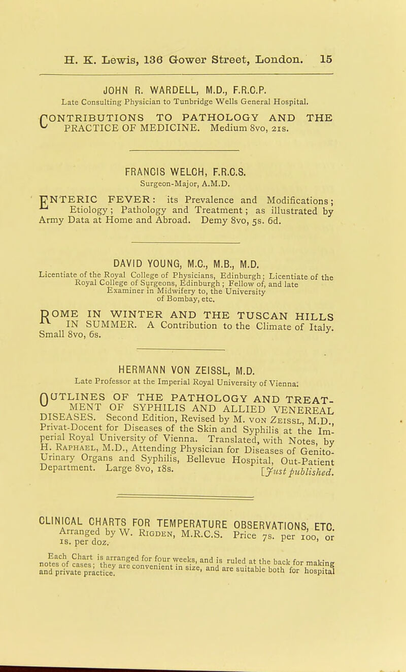 JOHN R. WARDELL, M.D., F.R.C.P. Late Consulting Physician to Tunbridge Wells General Hospital. f ONTRIBUTIONS TO PATHOLOGY AND THE ^ PRACTICE OF MEDICINE. Medium 8vo, 21s. FRANCIS WELCH, F.R.C.S. Surgeon-Major, A.M.D. r^NTERIC FEVER: its Prevalence and Modifications; Etiology; Pathology and Treatment; as illustrated by Army Data at Home and Abroad. Demy 8vo, 5s. 6d. DAVID YOUNG, M.C, M.B., M.D. Licentiate of tbe Royal College of Physicians, Edinburgh; Licentiate of the Royal College of Surgeons, Edinburgh ; Fellow of, and late Examiner in Midwifery to, the University of Bombay, etc, DOME IN WINTER AND THE TUSCAN HILLS ■^^ IN SUMMER. A Contribution to the Climate of Italv Small 8vo, 6s. ^ HERMANN VON ZEISSL, M.D. Late Professor at the Imperial Royal University of Vienna: nUTLINES OF THE PATHOLOGY AND TREAT- MENT OF SYPHILIS AND ALLIED VENEREAL DISEASES. Second Edition, Revised by M. von Zeissl, M D Privat-Docent for Diseases of the Skin and Syphilis at the Im'- perial Royal University of Vienna. Translated, with Notes by H. Raphael, M.D., Attending Physician for Diseases of Genito- Urmary Organs and Syphilis, Bellevue Hospital, Out-Patient Department. Large Svo, i8s. published. CLINICAL CHARTS FOR TEMPERATURE OBSERVATIONS ETC Arranged by W. Rigden, M.R.C.S. Price 7s. per 100, or IS. per doz. if ,