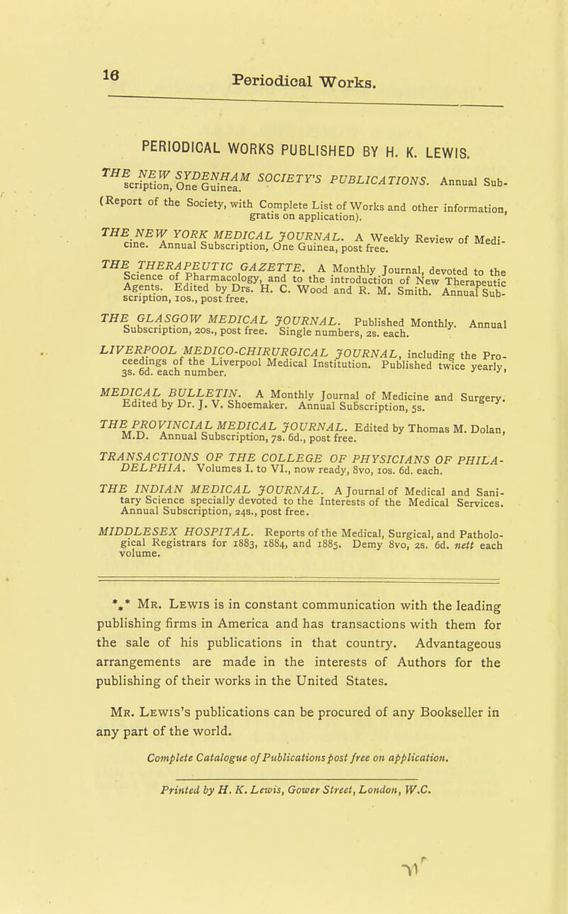 Periodical Works. PERIODICAL WORKS PUBLISHED BY H. K. LEWIS. ''''fcSi^fSl^ PUBLICATIONS. Annual Sub- (Report of the Society, with Complete List of Works and other information, gratis on application). THE NEW YORK MEDICAL JOURNAL. A Weekly Review of Medi- cine. Annual Subscription, One Guinea, post free. °' ™eai- THE THERAPEUTIC GAZETTE. A Monthly Journal, devoted to the Science °4 Pharmacology and to the introduction of New Therapeutic Agents. Edited by Drs. H. C. Wood and R. M. Smith. Annual Sub^ scnption, los., post free. oi oud THE GLASGOW MEDICAL JOURNAL. Published Monthly. Annual Subscription, 20s., post free. Single numbers, 2s. each. LIVERPOOL MEDICO.CHIRURGICAL JOURNAL, including the Pro- ceedings of the Liverpool Medical Institution. Published twice yearly 3s. 6d. each number. ■'• ^^?^i?.^K^^(H^,r^u ^ .Monthly Journal of Medicine and Surgery. Edited by Dr. J. V. Shoemaker. Annual Subscription, 5s. ^^^ PROVINCIAL MEDICAL JOURNAL. Edited by Thomas M. Dolan, M.U. Annual Subscription, 7s. 6d., post free. TRANSACTIONS OF THE COLLEGE OF PHYSICIANS OF PHILA- DELPHIA. Volumes I. to VI., now ready, 8vo, los. fid. each. THE INDIAN MEDICAL JOURNAL. A Journal of Medical and Sani- tary Science specially devoted to the Interests of the Medical Services. Annual Subscription, 24s., post free. MIDDLESEX HOSPITAL. Reports of the Medical, Surgical, and Patholo- gical Registrars for 1883, 1884, and 1885. Demy 8vo, 2s. 6d. nett each volume. *,* Mr. Lewis is in constant communication with the leading publishing firms in America and has transactions with them for the sale of his publications in that country. Advantageous arrangements are made in the interests of Authors for the publishing of their works in the United States, Mr. Lewis's publications can be procured of any Bookseller in any part of the world. Complete Catalogue of Publications post free on application. Printed by H, K. Lewis, Gower Street, London, W.C,