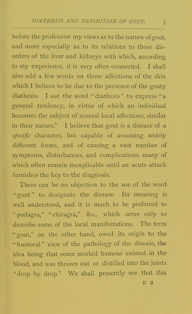 DIATHESIS AND DEFINITION OF GOUT. before the profession my views as to the nature of gout, and more especially as to its relations to those dis- orders of the liver and kidneys with which, according to my experience, it is very often connected. I shall also add a few words on those affections of the skin which I believe to be due to the presence of the gouty diathesis. I use the word  diathesis  to express  a general tendency, in virtue of which an individual becomes the subject of several local affections, similar in their nature. I believe that gout is a disease of a specific character, but capable of assuming widely different forms, and of causing a vast number of symptoms, disturbances, and complications, many of which often remain inexplicable until an acute attack furnishes the key to the diagnosis. There can be no objection to the use of the word gout to designate the disease. Its meaning is well understood, and it is much to be preferred to podagra, chiragra, &c., which serve only to describe some of the local manifestations. The term gout, on the other hand, owed its origin to the  humoral  view of the pathology of the disease, the idea being that some morbid humour existed in the blood, and was thrown out or distilled into the joints drop by drop. We shall presently see that this B 2