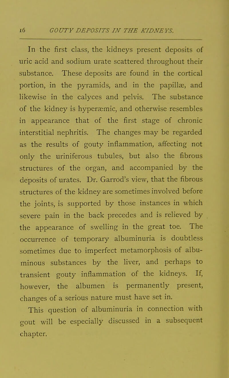 In the first class, the kidneys present deposits of uric acid and sodium urate scattered throughout their substance. These deposits are found in the cortical portion, in the pyramids, and in the papillae, and likewise in the calyces and pelvis. The substance of the kidney is hyperaemic, and otherwise resembles in appearance that of the first stage of chronic interstitial nephritis. The changes may be regarded as the results of gouty inflammation, affecting not only the uriniferous tubules, but also the fibrous structures of the organ, and accompanied by the deposits of urates. Dr. Garrod's view, that the fibrous structures of the kidney are sometimes involved before the joints, is supported by those instances in which severe pain in the back precedes and is relieved by the appearance of swelling in the great toe. The occurrence of temporary albuminuria is doubtless sometimes due to imperfect metamorphosis of albu- minous substances by the liver, and perhaps to transient gouty inflammation of the kidneys. If, however, the albumen is permanently present, changes of a serious nature must have set in. This question of albuminuria in connection with gout will be especially discussed in a subsequent chapter.