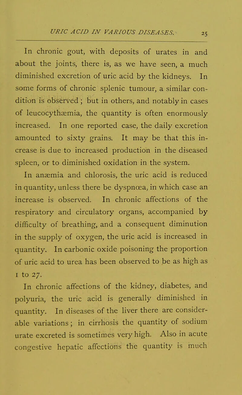 In chronic gout, with deposits of urates in and about the joints, there is, as we have seen, a much diminished excretion of uric acid by the kidneys. In some forms of chronic splenic tumour, a similar con- dition is observed ; but in others, and notably in cases of leucocythsemia, the quantity is often enormously increased. In one reported case, the daily excretion amounted to sixty grains. It may be that this in- crease is due to increased production in the diseased spleen, or to diminished oxidation in the system. In anaemia and chlorosis, the uric acid is reduced in quantity, unless there be dyspnoea, in which case an increase is observed. In chronic affections of the respiratory and circulatory organs, accompanied by difficulty of breathing, and a consequent diminution in the supply of oxygen, the uric acid is increased in quantity. In carbonic oxide poisoning the proportion of uric acid to urea has been observed to be as high as I to 27. In chronic affections of the kidney, diabetes, and polyuria, the uric acid is generally diminished in quantity. In diseases of the liver there are consider- able variations; in cirrhosis the quantity of sodium urate excreted is sometimes very high. Also in acute congestive hepatic affcctioiis the quantity is much