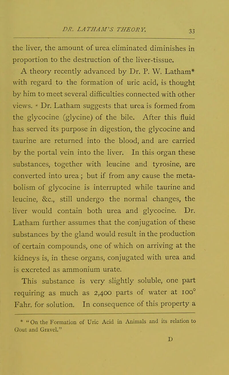 the liver, the amount of urea eliminated diminishes in proportion to the destruction of the liver-tissue. A theory recently advanced by Dr. P. W. Latham* with regard to the formation of uric acid, is thought by him to meet several difficulties connected with other views. - Dr. Latham suggests that urea is formed from the glycocine (glycine) of the bile. After this fluid has served its purpose in digestion, the glycocine and taurine are returned into the blood, and are carried by the portal vein into the liver. In this organ these substances, together with leucine and tyrosine, are converted into urea; but if from any cause the meta- bolism of glycocine is interrupted while taurine and leucine, &c., still undergo the normal changes, the liver would contain both urea and glycocine. Dr. Latham further assumes that the conjugation of these substances by the gland would result in the production of certain compounds, one of which on arriving at the kidneys is, in these organs, conjugated with urea and is excreted as ammonium urate. This substance is very slightly soluble, one part requiring as much as 2,400 parts of water at 100° Fahr. for solution. In consequence of this property a *  On the Formation of Uric Acid in Animals and its relation to Gout and Gravel. D