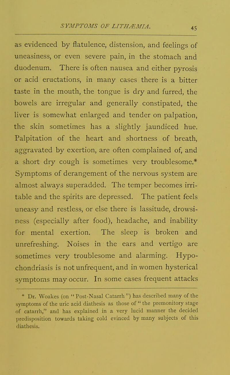 SYMPTOMS OF LITHMMIA. as evidenced by flatulence, distension, and feelings of uneasiness, or even severe pain, in the stomach and duodenum. There is often nausea and either pyrosis or acid eructations, in many cases there is a bitter taste in the mouth, the tongue is dry and furred, the bowels are irregular and generally constipated, the liver is somewhat enlarged and tender on palpation, the skin sometimes has a slightly jaundiced hue. Palpitation of the heart and shortness of breath, aggravated by exertion, are often complained of, and a short dry cough is sometimes very troublesome.* Symptoms of derangement of the nervous system are almost always superadded. The temper becomes irri- table and the spirits are depressed. The patient feels uneasy and restless, or else there is lassitude, drowsi- ness (especially after food), headache, and inability for mental exertion. The sleep is broken and unrefreshing. Noises in the ears and vertigo are sometimes very troublesome and alarming. Hypo- chondriasis is not unfrequent, and in women hysterical symptoms may occur. In some cases frequent attacks * Dr. Woakes (on Post-Nasal Catarrh) has described many of the symptoms of the uric acid diathesis as those of  the premonitory stage of catarrh, and has explained in a very lucid manner the decided predisposition towards taking cold evinced by many subjects of this diathesis.