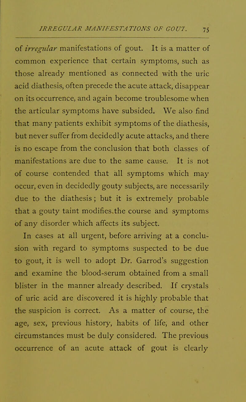 of irregular manifestations of gout. It is a matter of common experience that certain symptoms, such as those already mentioned as connected with the uric acid diathesis, often precede the acute attack, disappear on its occurrence, and again become troublesome when the articular symptoms have subsided. We also find that many patients exhibit symptoms of the diathesis, but never suffer from decidedly acute attacks, and there is no escape from the conclusion that both classes of manifestations are due to the same cause. It is not of course contended that all symptoms which may occur, even in decidedly gouty subjects, are necessarily due to the diathesis; but it is extremely probable that a gouty taint modifies.the course and symptoms of any disorder which affects its subject. In cases at all urgent, before arriving at a conclu- sion with regard to symptoms suspected to be due to gout, it is well to adopt Dr. Garrod's suggestion and examine the blood-serum obtained from a small blister in the manner already described. If crystals of uric acid are discovered it is highly probable that the suspicion is correct. As a matter of course, the age, sex, previous history, habits of life, and other circumstances must be duly considered. The previous occurrence of an acute attack of gout is clearly