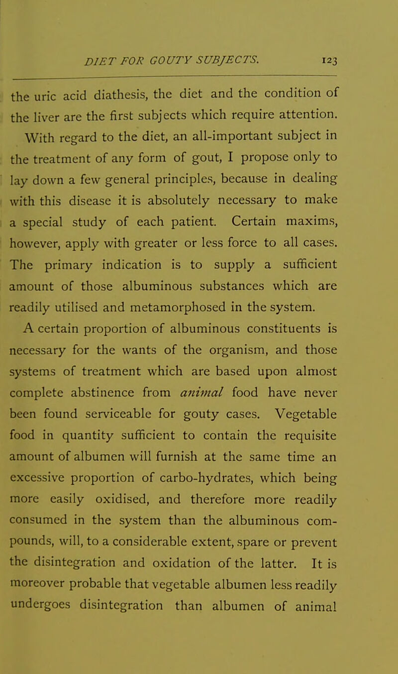 the uric acid diathesis, the diet and the condition of the liver are the first subjects which require attention. With regard to the diet, an all-important subject in the treatment of any form of gout, I propose only to lay down a few general principles, because in dealing with this disease it is absolutely necessary to make a special study of each patient. Certain maxims, however, apply with greater or less force to all cases. The primary indication is to supply a sufficient amount of those albuminous substances which are readily utilised and metamorphosed in the system. A certain proportion of albuminous constituents is necessary for the wants of the organism, and those systems of treatment which are based upon almost complete abstinence from animal food have never been found serviceable for gouty cases. Vegetable food in quantity sufficient to contain the requisite amount of albumen will furnish at the same time an excessive proportion of carbo-hydrates, which being more easily oxidised, and therefore more readily consumed in the system than the albuminous com- pounds, will, to a considerable extent, spare or prevent the disintegration and oxidation of the latter. It is moreover probable that vegetable albumen less readily undergoes disintegration than albumen of animal