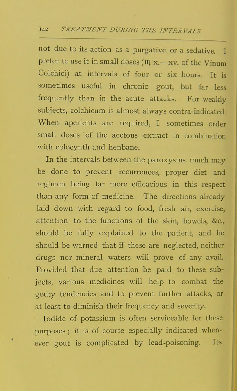 not due to its action as a purgative or a sedative. I prefer to use it in small doses (rn. x.—xv. of the Vinum Colchici) at intervals of four or six hours. It is sometimes useful in chronic gout, but far less frequently than in the acute attacks. For weakly subjects, colchicum is almost always contra-indicated. When aperients are required, I sometimes order small doses of the acetous extract in combination with colocynth and henbane. In the intervals between the paroxysms much may be done to prevent recurrences, proper diet and regimen being far more efficacious in this respect than any form of medicine. The directions already laid down with regard to food, fresh air, exercise, attention to the functions of the skin, bowels, &c., should be fully explained to the patient, and he should be warned that if these are neglected, neither drugs nor mineral waters will prove of any avail. Provided that due attention be paid to these sub- jects, various medicines will help to combat the gouty tendencies and to prevent further attacks, or at least to diminish their frequency and severity. Iodide of potassium is often serviceable for these purposes ; it is of course especially indicated when- ever gout is complicated by lead-poisoning. Its