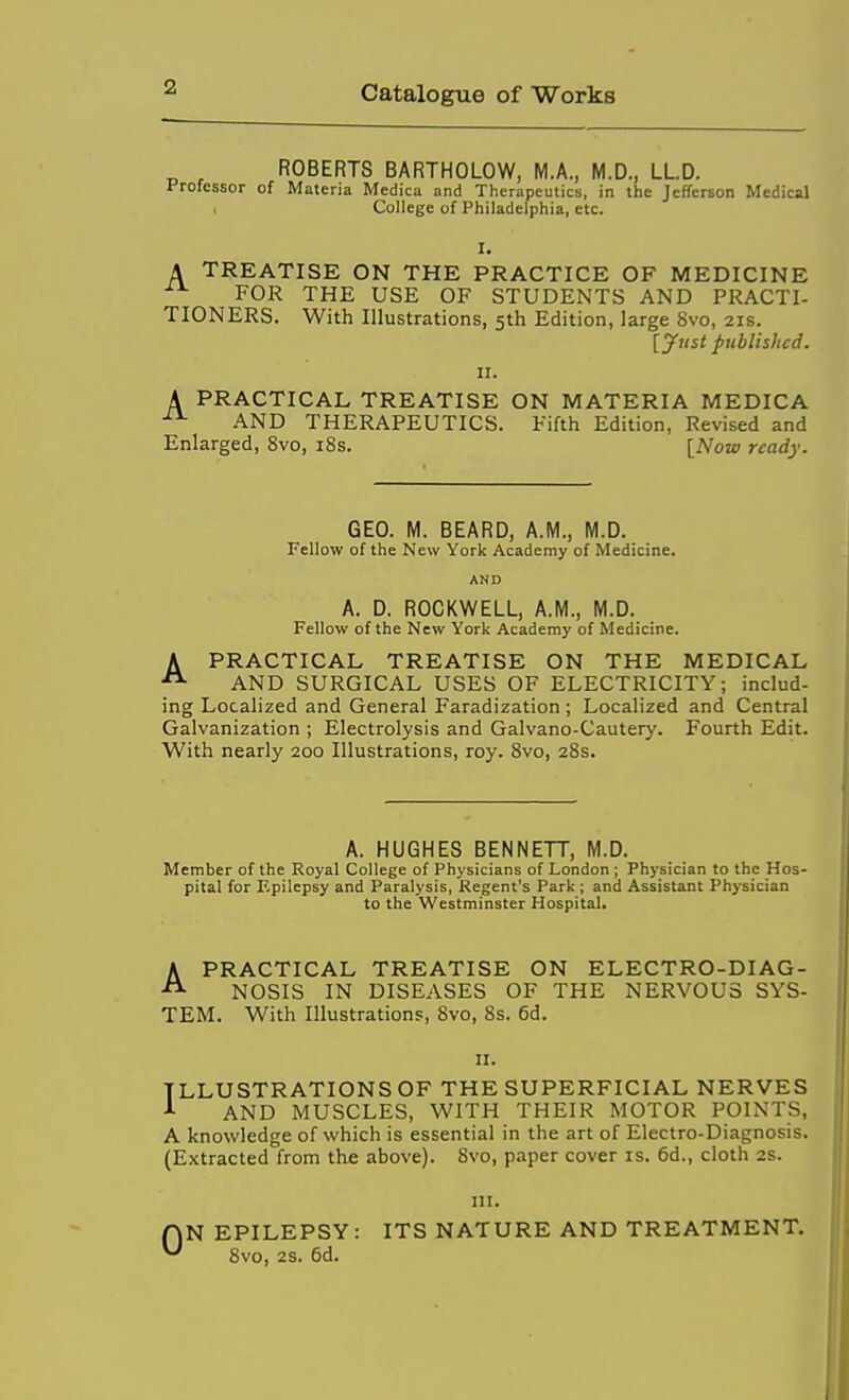 ROBERTS BARTHOLOW, M.A., M.D., LLD. Professor of Materia Medica and Therapeutics, in the Jefferson Medical College of Philadelphi a, etc. A TREATISE ON THE PRACTICE OF MEDICINE FOR THE USE OF STUDENTS AND PRACTI- TIONERS. With Illustrations, 5th Edition, large 8vo, 21s. [Just published. II. A PRACTICAL TREATISE ON MATERIA MEDICA AND THERAPEUTICS. Fifth Edition, Revised and Enlarged, 8vo, i8s. [Now ready. GEO. M. BEARD, A.M., M.D. Fellow of the New York Academy of Medicine. AND A. D. ROCKWELL, A.M., M.D. Fellow of the New York Academy of Medicine. A PRACTICAL TREATISE ON THE MEDICAL AND SURGICAL USES OF ELECTRICITY; includ- ing Localized and General Faradization ; Localized and Central Galvanization ; Electrolysis and Galvano-Cautery. Fourth Edit. With nearly 200 Illustrations, roy. 8vo, 28s. A. HUGHES BENNETT, M.D. Member of the Royal College of Physicians of London ; Physician to the Hos- pital for F.pilepsy and Paralysis, Regent's Park ; and Assistant Physician to the Westminster Hospital. APRACTICAL TREATISE ON ELECTRO-DIAG- NOSIS IN DISEASES OF THE NERVOUS SYS- TEM. With Illustrations, 8vo, 8s. 6d. II. ILLUSTRATIONS OF THE SUPERFICIAL NERVES ^ AND MUSCLES, WITH THEIR MOTOR POINTS, A knowledge of which is essential in the art of Electro-Diagnosis. (Extracted from the above). 8vo, paper cover is. 6d., cloth 2s. III. rjN EPILEPSY : ITS NATURE AND TREATMENT. 8vo, 2S. 6d.