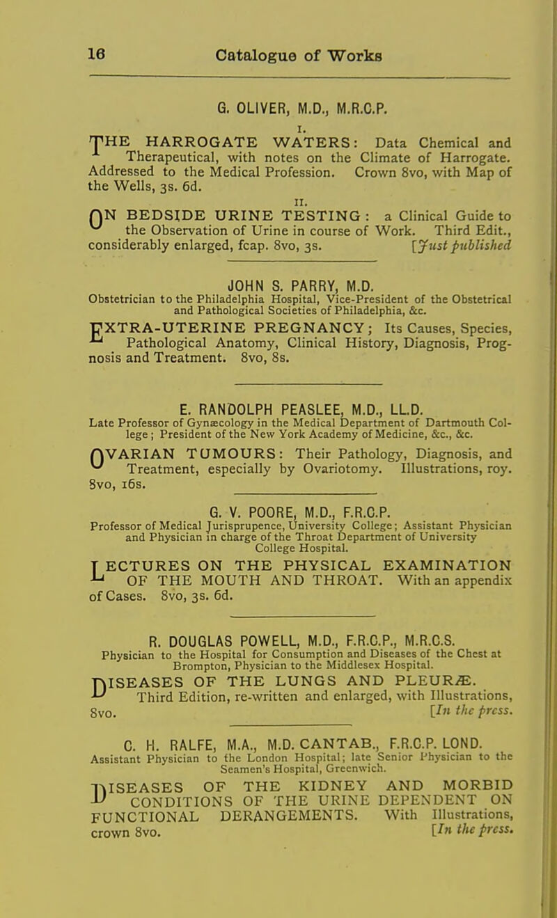 G. OLIVER, M.D., M.R.C.P. I. THE HARROGATE WATERS: Data Chemical and Therapeutical, with notes on the Climate of Harrogate. Addressed to the Medical Profession. Crown 8vo, with Map of the Wells, 3s. 6d. 11. QN BEDSIDE URINE TESTING : a Clinical Guide to ^ the Observation of Urine in course of Work. Third Edit., considerably enlarged, fcap. 8vo, 3s. [jfust published JOHN S. PARRY, M.D. Obstetrician to the Philadelphia Hospital, Vice-President of the Obstetrical and Pathological Societies of Philadelphia, &c. r'XTRA-UTERINE PREGNANCY; Its Causes, Species, Pathological Anatomy, Clinical History, Diagnosis, Prog- nosis and Treatment. 8vo, 8s. E. RANDOLPH PEASLEE, M.D., LLD. Late Professor of Gynaecology in the Medical Department of Dartmouth Col- lege ; President of the New York Academy of Medicine, &c., Sec. rjVARIAN TUMOURS: Their Pathology, Diagnosis, and ^ Treatment, especially by Ovariotomy. Illustrations, roy. Svo, i6s. G. V. POORE, M.D., F.R.C.P. Professor of Medical Jurisprupence, University College; Assistant Physician and Physician in charge of the Throat Department of University College Hospital. T ECTURES ON THE PHYSICAL EXAMINATION ^ OF THE MOUTH AND THROAT. With an appendix of Cases. 8vo, 3s. 6d. R. DOUGLAS POWELL, M.D., F.R.C.P., M.R.O.S. Physician to the Hospital for Consumption and Diseases of the Chest at Brompton, Physician to the Middlesex Hospital. DISEASES OF THE LUNGS AND PLEVRJE. Third Edition, re-written and enlarged, with Illustrations, Svo. [-f fl'^ press. C. H. RALFE, M.A., M.D. CANTAB., F.R.C.P. LOND. Assistant Physician to the London Hospital; late Senior Physician to the Seamen's Hospital, Greenwich. DISEASES OF THE KIDNEY AND MORBID CONDITIONS OF THE URINE DEPENDENT ON FUNCTIONAL DERANGEMENTS. With Illustrations, crown Svo. C^ f« pfcss.