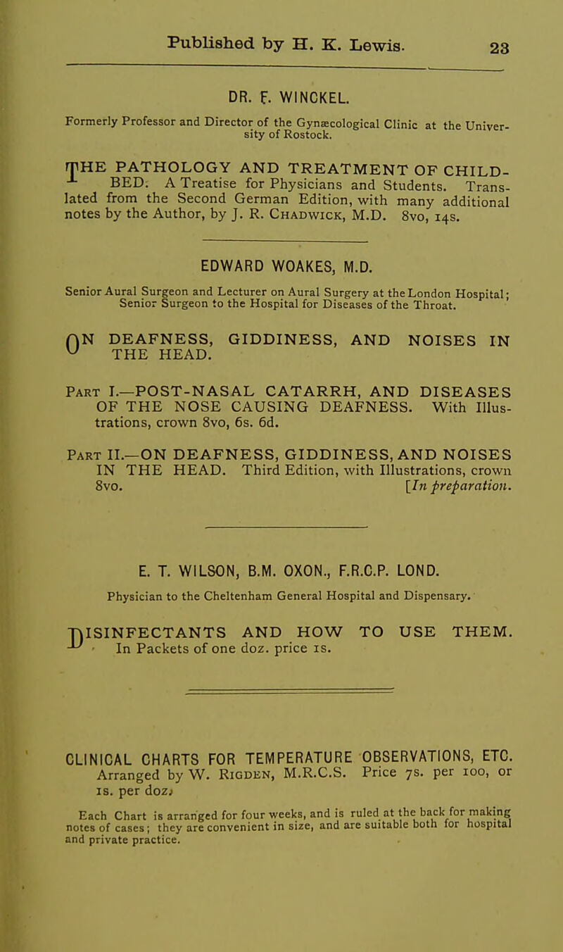 DR. f. WINCKEL. Formerly Professor and Director of the Gynecological Clinic at the Univer- sity of Rostock. rPHE PATHOLOGY AND TREATMENT OF CHILD- BED. A Treatise for Physicians and Students. Trans- lated from the Second German Edition, with many additional notes by the Author, by J. R. Chadwick, M.D. 8vo, 14s, EDWARD WOAKES, M.D, Senior Aural Surgeon and Lecturer on Aural Surgery at the London Hospital; Senior Surgeon to the Hospital for Diseases of the Throat. AN DEAFNESS, GIDDINESS, AND NOISES IN ^ THE HEAD. Part I.—POST-NASAL CATARRH, AND DISEASES OF THE NOSE CAUSING DEAFNESS. With Illus- trations, crown 8vo, 6s. 6d. Part II.—ON DEAFNESS, GIDDINESS, AND NOISES IN THE HEAD. Third Edition, with Illustrations, crown 8vo. [/«preparation. E. T. WILSON, B.M. OXON., F.R.C.P. LOND. Physician to the Cheltenham General Hospital and Dispensary. TjISINFECTANTS AND HOW TO USE THEM. In Packets of one doz. price is. CLINICAL CHARTS FOR TEMPERATURE OBSERVATIONS, ETC. Arranged by W. Rigden, M.R.C.S. Price 7s. per 100, or IS. per dozj Each Chart is arranged for four weeks, and is ruled at the back for making notes of cases; they are convenient in size, and are suitable both lor hospital and private practice.