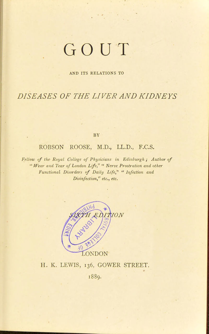 GO U T AND ITS RELATIONS TO DISEASES OF THE LIVER AND KIDNEYS BY ROBSON ROOSE, M.D., LL.D., F.C.S. Fellow of the Royal College of Physicians in Edinburgh ,• Author of “ IVear and Tear of London Lifef “ Nerve Prostration and other Functional Disorders of Daily Lifef “ lifection and Disinfection,” etc,, etc. H. K. LEWIS, 136, GOWER STREET. 1889.