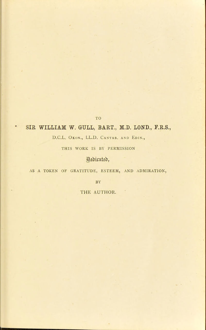 TO SIR WILLIAM W. GULL, BART., M.D. LOND., F.R.S., D.C.L. OxoN., LL.D. Cantab, and Edin., THIS WORK IS BY PERMISSION AS A TOKEN OF GRATITUDE, ESTEEM, AND ADMIRATION, BY THE AUTHOR.